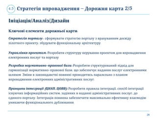 26
Стратегія впровадження – Дорожня карта 2/54.5
Ініціація/Аналіз/Дизайн
Ключові елементи дорожньої карти:
Стратегія порталу: сформувати стратегію порталу з врахуванням досвіду
пілотного проекту, збудувати функціональну архітектуру
Управління проектом: Розробити структуру керування проектом для впровадження
електронних послуг та порталу
Розробка нормативно-правової бази: Розробити структурований підхід для
гармонізації нормативно-правової бази, що забезпечує надання послуг електронними
шляхом. Зміни в законодавстві повинні проводитись паралельно з планом
впровадження електронних адміністративних послуг.
Принципи інтеграції (ЦНАП, ЦОВВ): Розробити правила інтеграції, спосіб інтеграції
існуючих інформаційних систем, задіяних в наданні адміністративних послуг, до
єдиного порталу. Інтеграція повинна забезпечити максимально ефективну взаємодію
уникаючи функціонального дублювання.
 