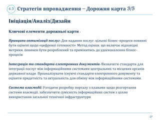 27
Стратегія впровадження – Дорожня карта 3/54.5
Ініціація/Аналіз/Дизайн
Ключові елементи дорожньої карти :
Принципи оптимізації послуг: Для надання послуг, цільові бізнес-процеси повинні
бути оцінені щодо «цифрової готовності». Метод оцінки, що включає відповідні
метрики, повинен бути розроблений та примінитись до удосконалення бізнес-
процесів
Інтеграція та стандарти електронних документів: Визначити стандарти для
інтеграції послуг між інформаційними системами центральних та місцевих органів
державної влади. Проаналізувати існуючі стандарти електронного документу та
оцінити придатність та актуальність для обміну між інформаційними системами.
Система взаємодії: Узгодити розробку порталу з планами щодо розгортання
системи взаємодії, забезпечити сумісність інформаційних систем з ціллю
використання загальної технічної інфраструктури
 