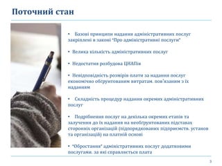 3
Поточний стан
• Базові принципи надання адміністративних послуг
закріплені в законі “Про адміністративні послуги”
• Велика кількість адміністративних послуг
• Недостатня розбудова ЦНАПів
• Невідповідність розмірів плати за надання послуг
економічно обґрунтованим витратам, пов’язаним з їх
наданням
• Складність процедур надання окремих адміністративних
послуг
• Подрібнення послуг на декілька окремих етапів та
залучення до їх надання на необґрунтованих підставах
сторонніх організацій (підпорядкованих підприємств, установ
та організацій) на платній основі
• “Обростання” адміністративних послуг додатковими
послугами, за які справляється плата
 