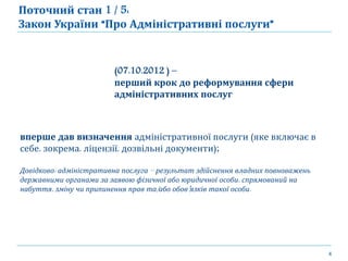 4
(07.10.2012 ) –
перший крок до реформування сфери
адміністративних послуг
вперше дав визначення адміністративної послуги (яке включає в
себе, зокрема, ліцензії, дозвільні документи);
Довідково: адміністративна послуга – результат здійснення владних повноважень
державними органами за заявою фізичної або юридичної особи, спрямований на
набуття, зміну чи припинення прав та/або обов’язків такої особи.
Поточний стан 1 / 5:
Закон України “Про Адміністративні послуги”
 
