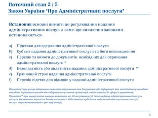 5
Встановив основні вимоги до регулювання надання
адміністративних послуг, а саме, що виключно законами
встановлюється:
a) Підстави для одержання адміністративної послуги
b) Суб’єкт надання адміністративної послуги та його повноваження
c) Перелік та вимоги до документів, необхідних для отримання
адміністративної послуги *
d) Безоплатність або оплатність надання адміністративної послуги **
e) Граничний строк надання адміністративної послуги
f) Перелік підстав для відмови у наданні адміністративної послуги
Примітка*: при цьому заборонено вимагати отримання тих документів або інформації, яка знаходиться у володінні
володінні державних органів або підприємств установ організацій, які належать до сфери їх управління;
Примітка**: при цьому плата повинна включати всі дії та рішення суб’єкта надання адміністративної послуги
послуги (включаючи вартість банків, експертиз, здійснюваних суб’єктом надання адміністративних послуг,
послуг, отримання витягів з реєстру тощо)
Поточний стан 2 / 5:
Закон України “Про Адміністративні послуги”
 