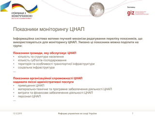 7
Виконавець
Показники моніторингу ЦНАП
Реформа управління на сході України13.12.2015
Інформаційна система матиме гнучкий механізм редагування переліку показників, що
використовуються для моніторингу ЦНАП. Умовно ці показники можна поділити на
групи:
Показники громади, яку обслуговує ЦНАП
• кількість та структура населення
• кількість суб'єктів господарювання
• територія та особливості транспортної інфраструктури
• соціальна інфраструктура
...
Показники організаційної спроможності ЦНАП
надавати якісні адміністративні послуги
• приміщення ЦНАП
• матеріально-технічне та програмне забезпечення діяльності ЦНАП
• витрати та фінансове забезпечення діяльності ЦНАП
• персонал ЦНАП
...
 