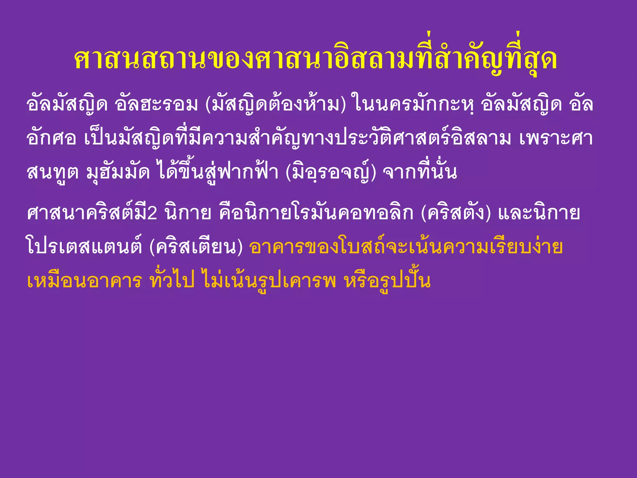 ศาสนสถานของศาสนาอิสลามที่สาคัญที่สุด
อัลมัสญิด อัลฮะรอม (มัสญิดต้องห้าม) ในนครมักกะหฺ อัลมัสญิด อัล
อักศอ เป็นมัสญิดที่มีความสาคัญทางประวัติศาสตร์อิสลาม เพราะศา
สนทูต มุฮัมมัด ได้ขึ้นสู่ฟากฟ้ า (มิอฺรอจญ์) จากที่นั่น
ศาสนาคริสต์มี2 นิกาย คือนิกายโรมันคอทอลิก (คริสตัง) และนิกาย
โปรเตสแตนต์ (คริสเตียน) อาคารของโบสถ์จะเน้นความเรียบง่าย
เหมือนอาคาร ทั่วไป ไม่เน้นรูปเคารพ หรือรูปปั้น
 