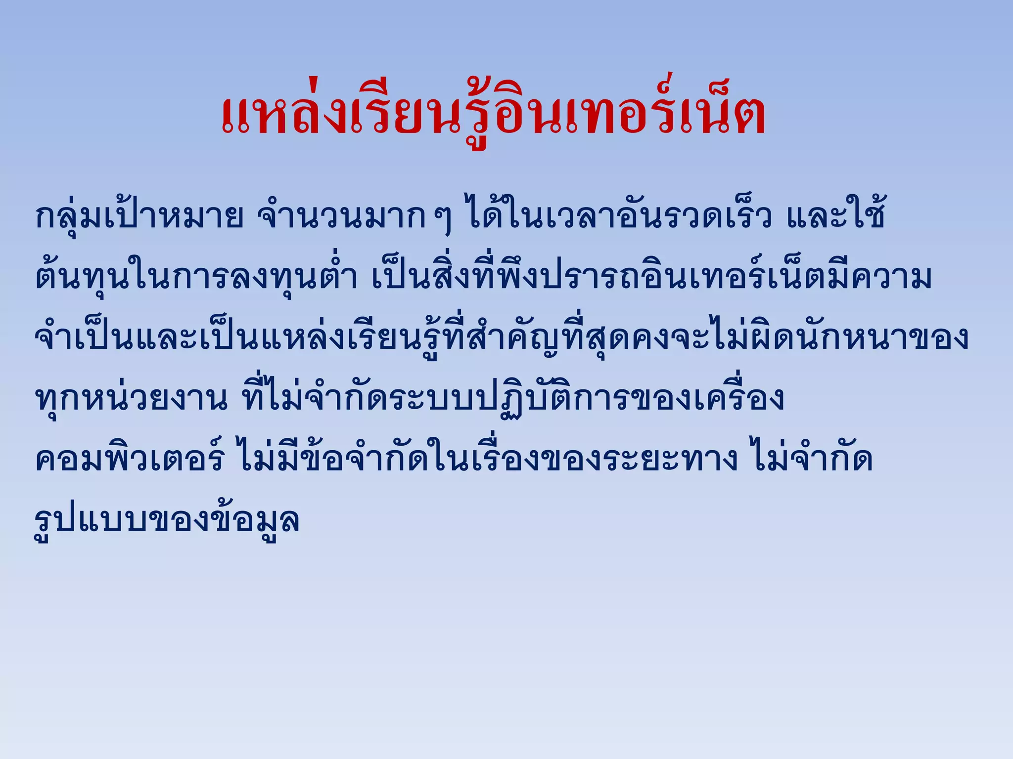 แหล่งเรียนรู้อินเทอร์เน็ต
กลุ่มเป้ าหมาย จานวนมากๆ ได้ในเวลาอันรวดเร็ว และใช้
ต้นทุนในการลงทุนต่า เป็นสิ่งที่พึงปรารถอินเทอร์เน็ตมีความ
จาเป็นและเป็นแหล่งเรียนรู้ที่สาคัญที่สุดคงจะไม่ผิดนักหนาของ
ทุกหน่วยงาน ที่ไม่จากัดระบบปฏิบัติการของเครื่อง
คอมพิวเตอร์ ไม่มีข้อจากัดในเรื่องของระยะทาง ไม่จากัด
รูปแบบของข้อมูล
 
