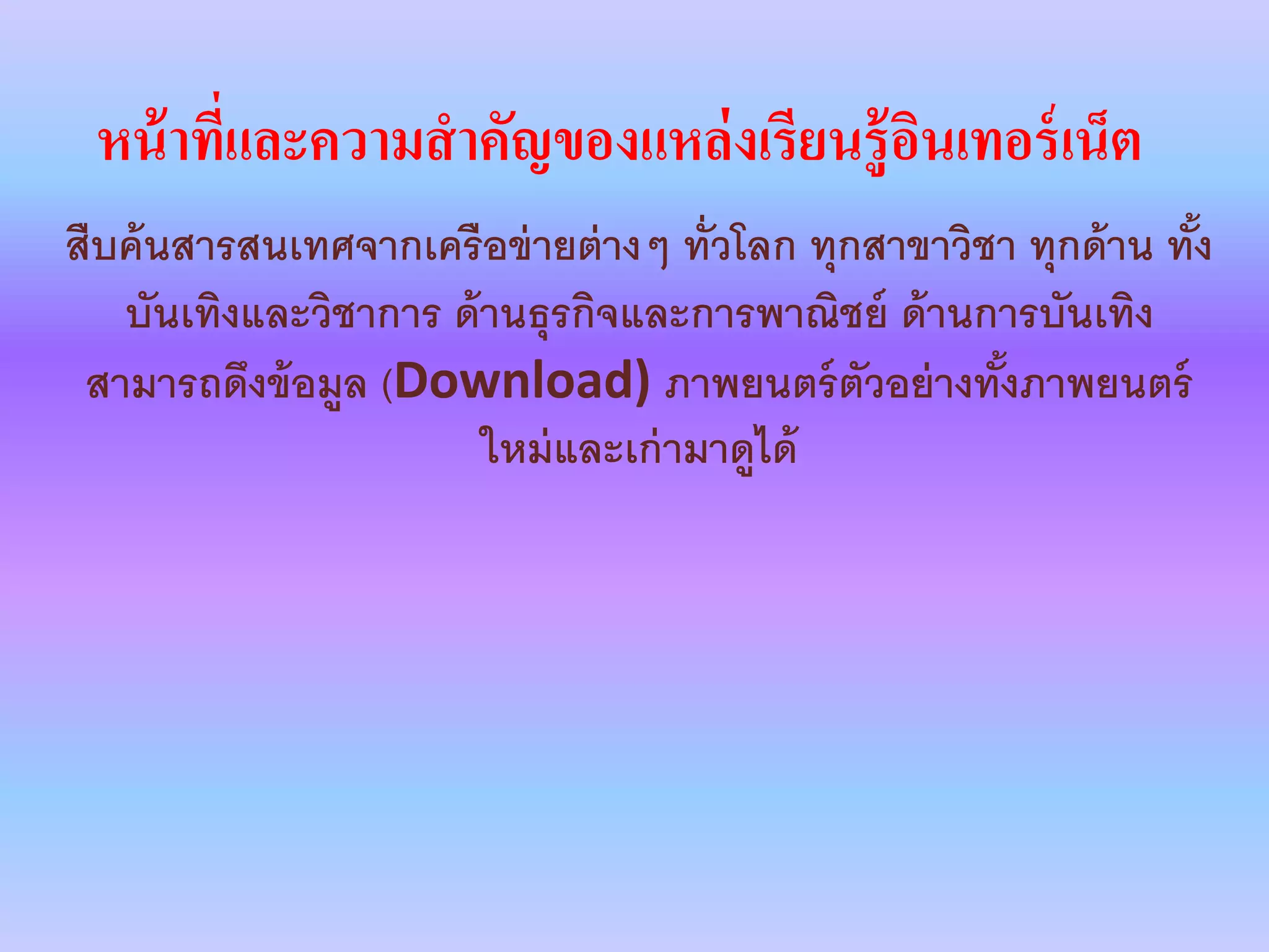 หน้าที่และความสาคัญของแหล่งเรียนรู้อินเทอร์เน็ต
สืบค้นสารสนเทศจากเครือข่ายต่างๆ ทั่วโลก ทุกสาขาวิชา ทุกด้าน ทั้ง
บันเทิงและวิชาการ ด้านธุรกิจและการพาณิชย์ ด้านการบันเทิง
สามารถดึงข้อมูล (Download) ภาพยนตร์ตัวอย่างทั้งภาพยนตร์
ใหม่และเก่ามาดูได้
 