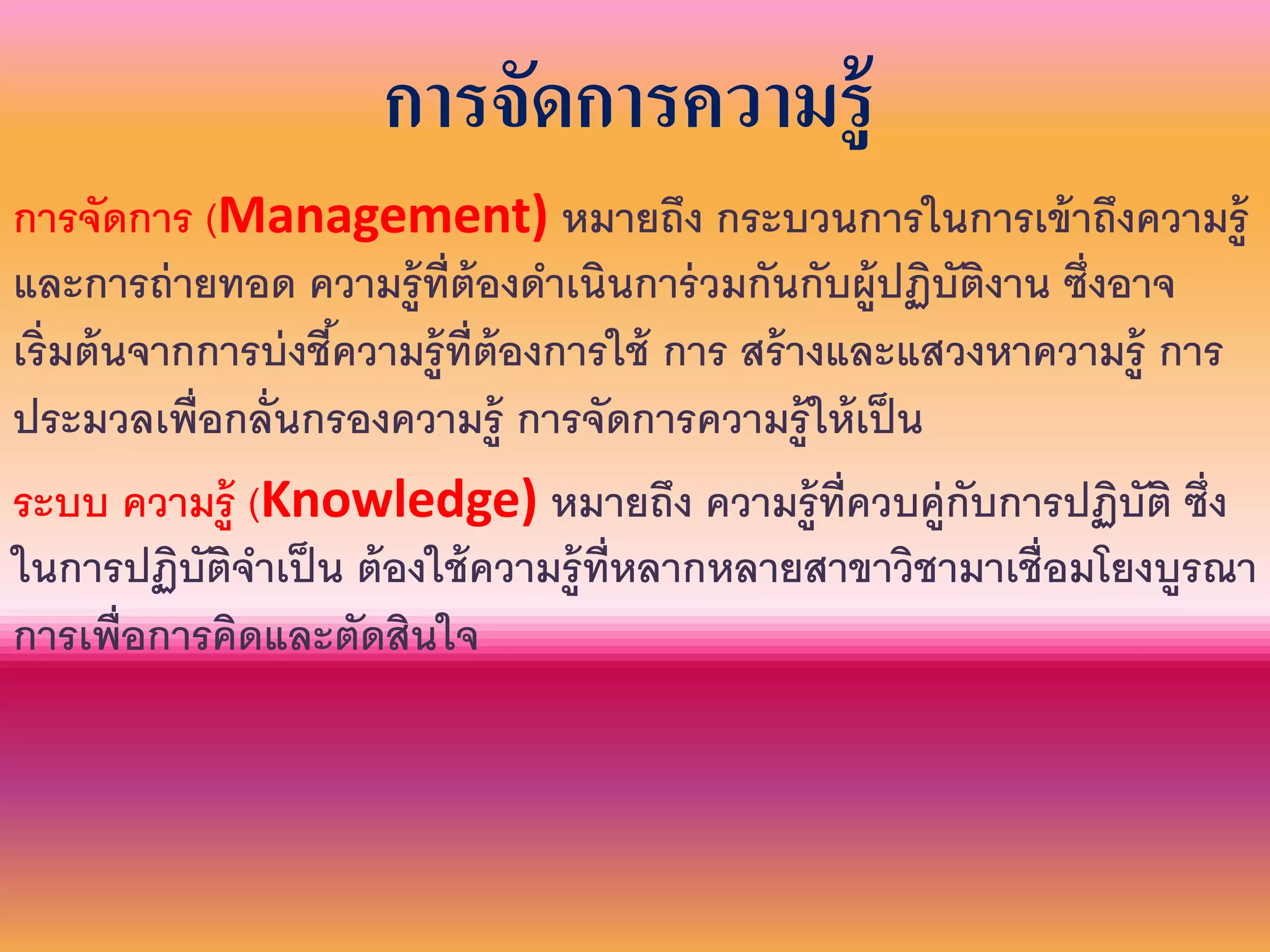 การจัดการความรู้
การจัดการ (Management) หมายถึง กระบวนการในการเข้าถึงความรู้
และการถ่ายทอด ความรู้ที่ต้องดาเนินการ่วมกันกับผู้ปฏิบัติงาน ซึ่งอาจ
เริ่มต้นจากการบ่งชี้ความรู้ที่ต้องการใช้ การ สร้างและแสวงหาความรู้ การ
ประมวลเพื่อกลั่นกรองความรู้ การจัดการความรู้ให้เป็น
ระบบ ความรู้ (Knowledge) หมายถึง ความรู้ที่ควบคู่กับการปฏิบัติ ซึ่ง
ในการปฏิบัติจาเป็น ต้องใช้ความรู้ที่หลากหลายสาขาวิชามาเชื่อมโยงบูรณา
การเพื่อการคิดและตัดสินใจ
 