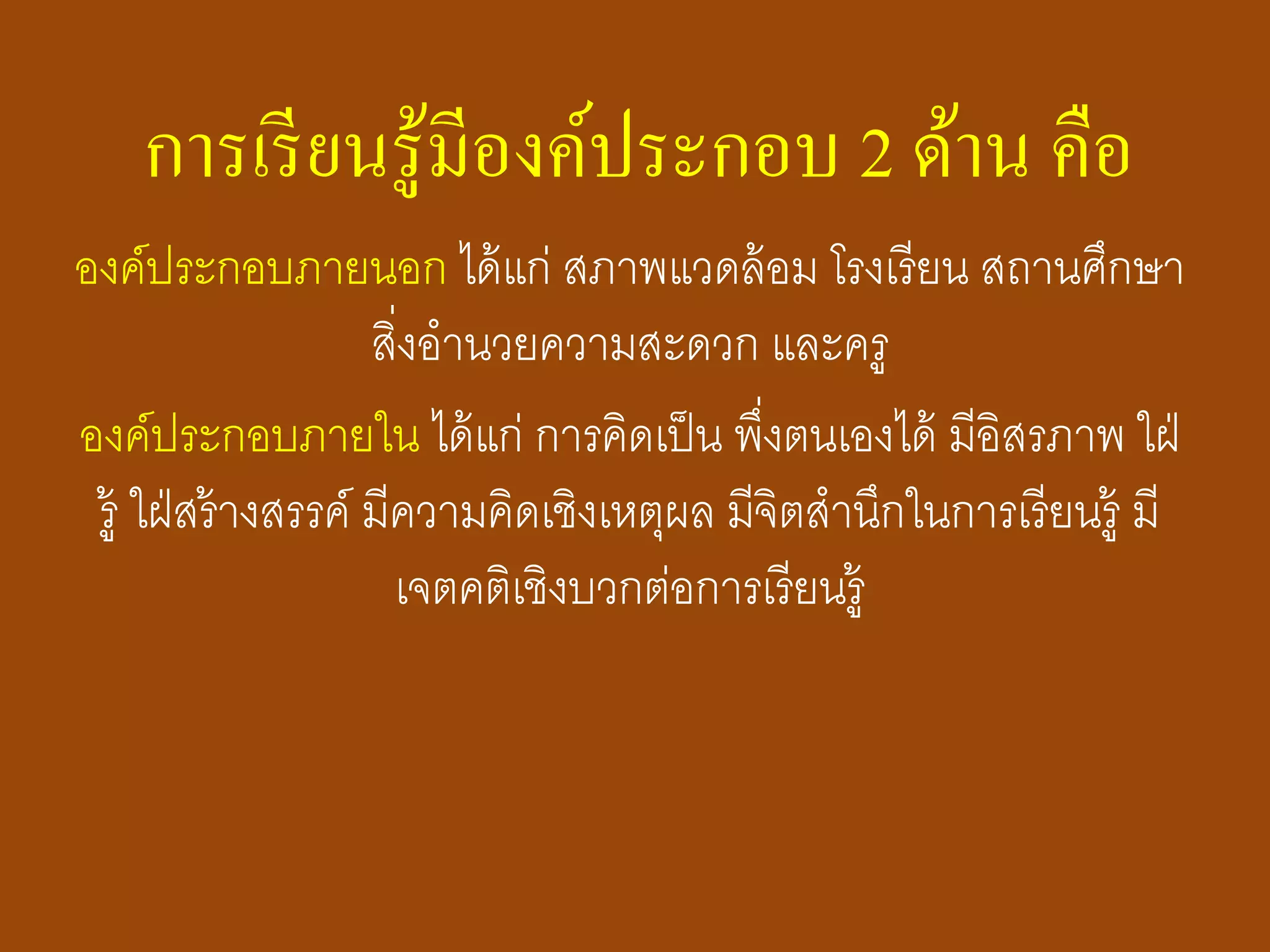 การเรียนรู้มีองค์ประกอบ 2 ด้าน คือ
องค์ประกอบภายนอก ได้แก่ สภาพแวดล้อม โรงเรียน สถานศึกษา
สิ่งอานวยความสะดวก และครู
องค์ประกอบภายใน ได้แก่ การคิดเป็น พึ่งตนเองได้ มีอิสรภาพ ใฝ่
รู้ ใฝ่สร้างสรรค์ มีความคิดเชิงเหตุผล มีจิตสานึกในการเรียนรู้ มี
เจตคติเชิงบวกต่อการเรียนรู้
 
