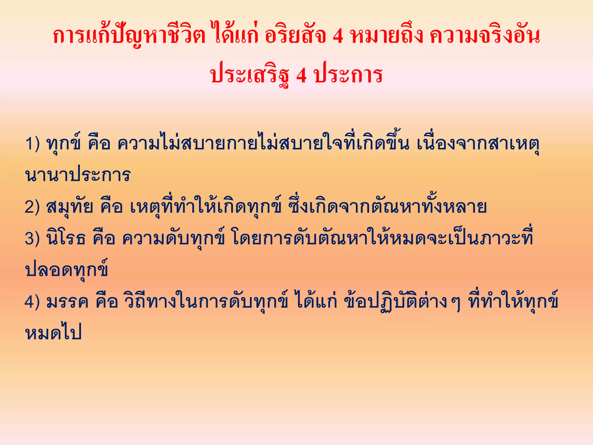 การแก้ปัญหาชีวิต ได้แก่ อริยสัจ 4 หมายถึง ความจริงอัน
ประเสริฐ 4 ประการ
1) ทุกข์ คือ ความไม่สบายกายไม่สบายใจที่เกิดขึ้น เนื่องจากสาเหตุ
นานาประการ
2) สมุทัย คือ เหตุที่ทาให้เกิดทุกข์ ซึ่งเกิดจากตัณหาทั้งหลาย
3) นิโรธ คือ ความดับทุกข์ โดยการดับตัณหาให้หมดจะเป็นภาวะที่
ปลอดทุกข์
4) มรรค คือ วิถีทางในการดับทุกข์ ได้แก่ ข้อปฏิบัติต่างๆ ที่ทาให้ทุกข์
หมดไป
 