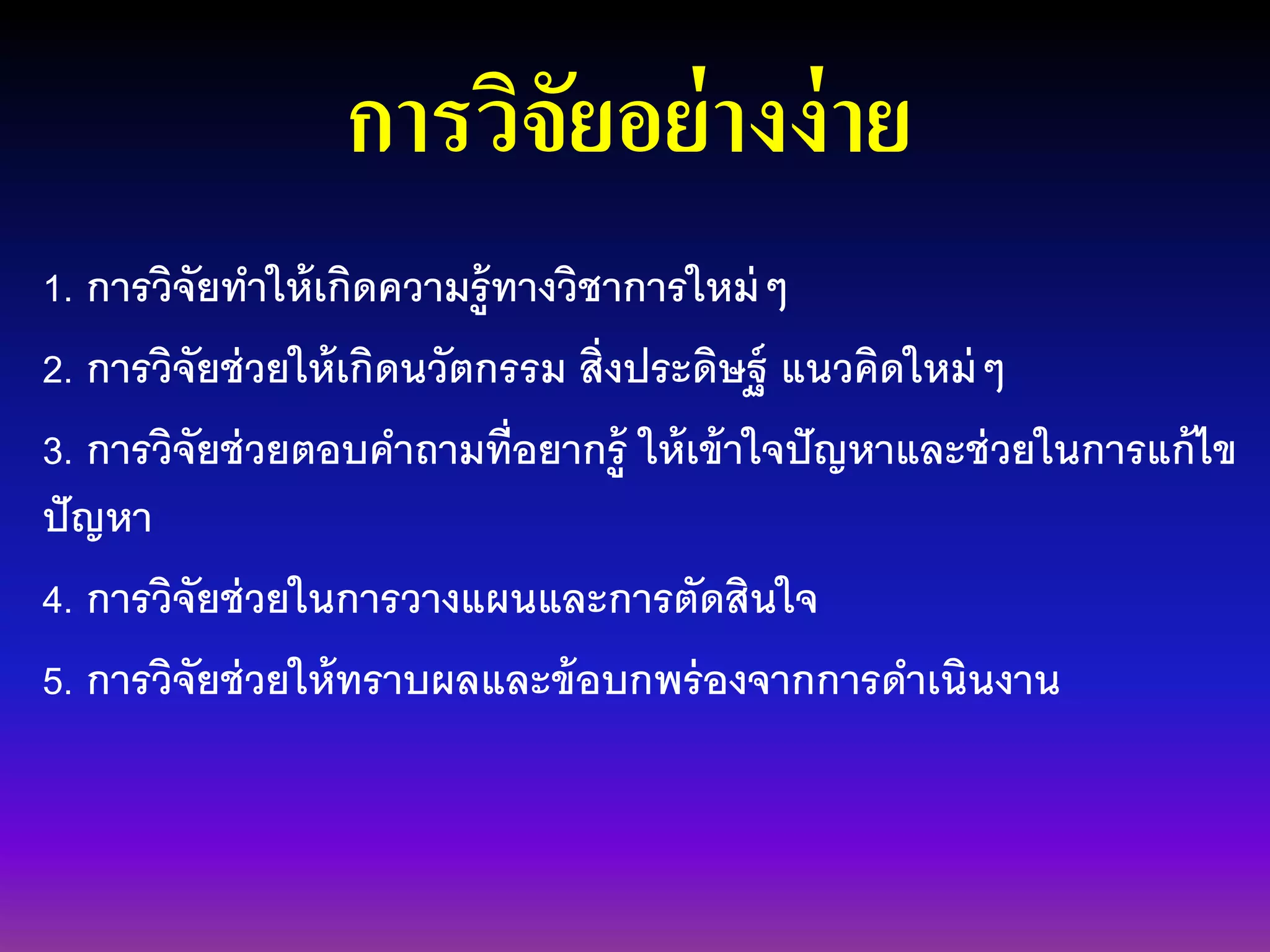 การวิจัยอย่างง่าย
1. การวิจัยทาให้เกิดความรู้ทางวิชาการใหม่ๆ
2. การวิจัยช่วยให้เกิดนวัตกรรม สิ่งประดิษฐ์ แนวคิดใหม่ๆ
3. การวิจัยช่วยตอบคาถามที่อยากรู้ ให้เข้าใจปัญหาและช่วยในการแก้ไข
ปัญหา
4. การวิจัยช่วยในการวางแผนและการตัดสินใจ
5. การวิจัยช่วยให้ทราบผลและข้อบกพร่องจากการดาเนินงาน
 