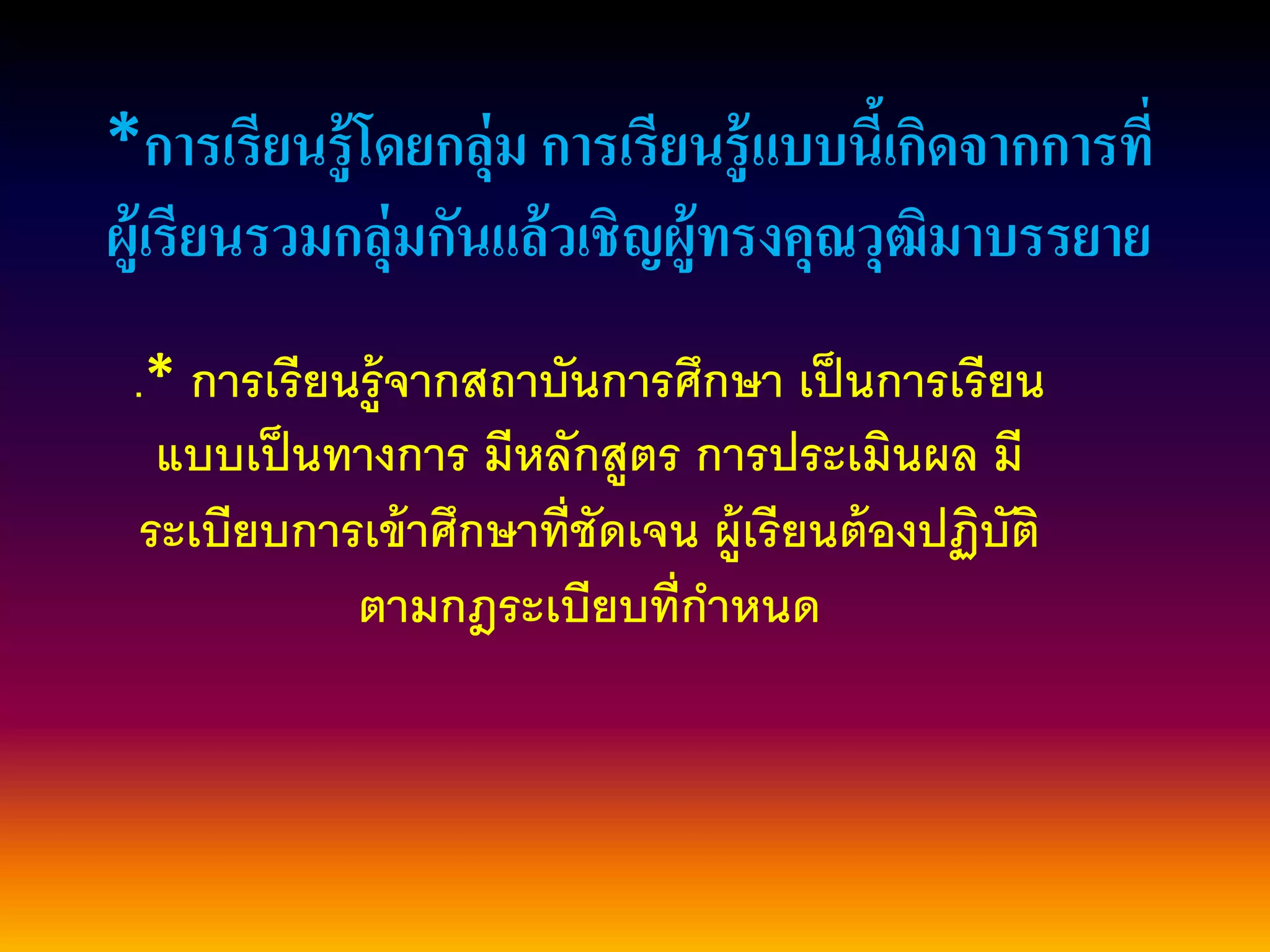 *การเรียนรู้โดยกลุ่ม การเรียนรู้แบบนี้เกิดจากการที่
ผู้เรียนรวมกลุ่มกันแล้วเชิญผู้ทรงคุณวุฒิมาบรรยาย
.* การเรียนรู้จากสถาบันการศึกษา เป็นการเรียน
แบบเป็นทางการ มีหลักสูตร การประเมินผล มี
ระเบียบการเข้าศึกษาที่ชัดเจน ผู้เรียนต้องปฏิบัติ
ตามกฎระเบียบที่กาหนด
 