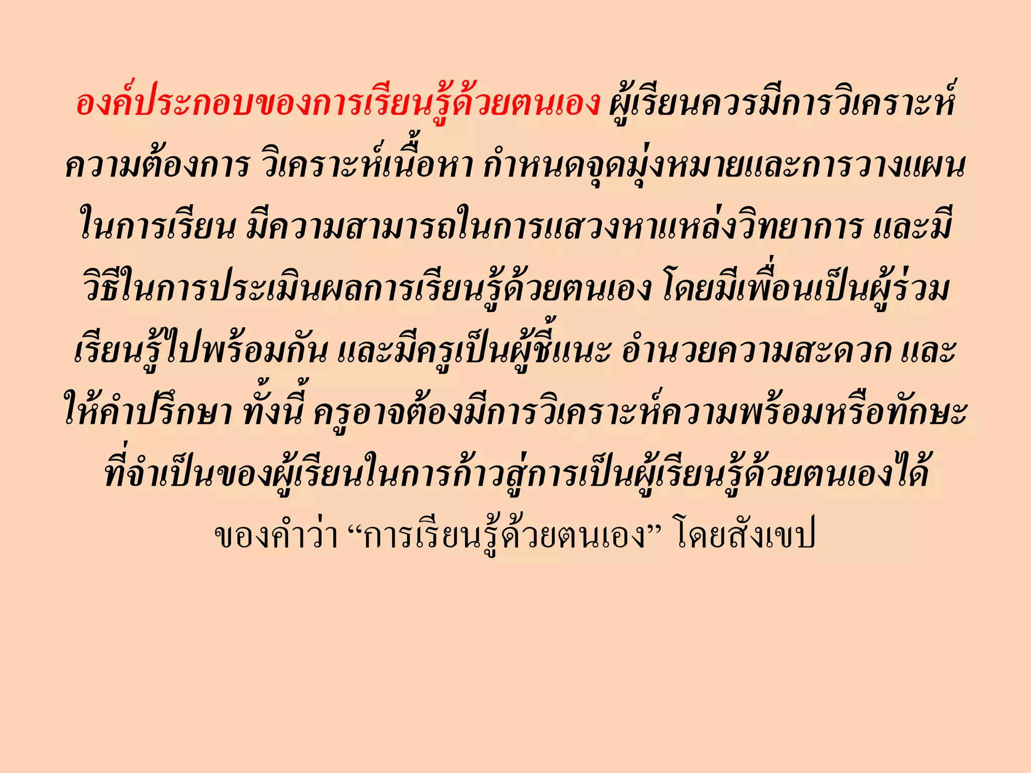 องค์ประกอบของการเรียนรู้ด้วยตนเอง ผู้เรียนควรมีการวิเคราะห์
ความต้องการ วิเคราะห์เนื้อหา กาหนดจุดมุ่งหมายและการวางแผน
ในการเรียน มีความสามารถในการแสวงหาแหล่งวิทยาการ และมี
วิธีในการประเมินผลการเรียนรู้ด้วยตนเอง โดยมีเพื่อนเป็นผู้ร่วม
เรียนรู้ไปพร้อมกัน และมีครูเป็นผู้ชี้แนะ อานวยความสะดวก และ
ให้คาปรึกษา ทั้งนี้ ครูอาจต้องมีการวิเคราะห์ความพร้อมหรือทักษะ
ที่จาเป็นของผู้เรียนในการก้าวสู่การเป็นผู้เรียนรู้ด้วยตนเองได้
ของคาว่า “การเรียนรู้ด้วยตนเอง” โดยสังเขป
 