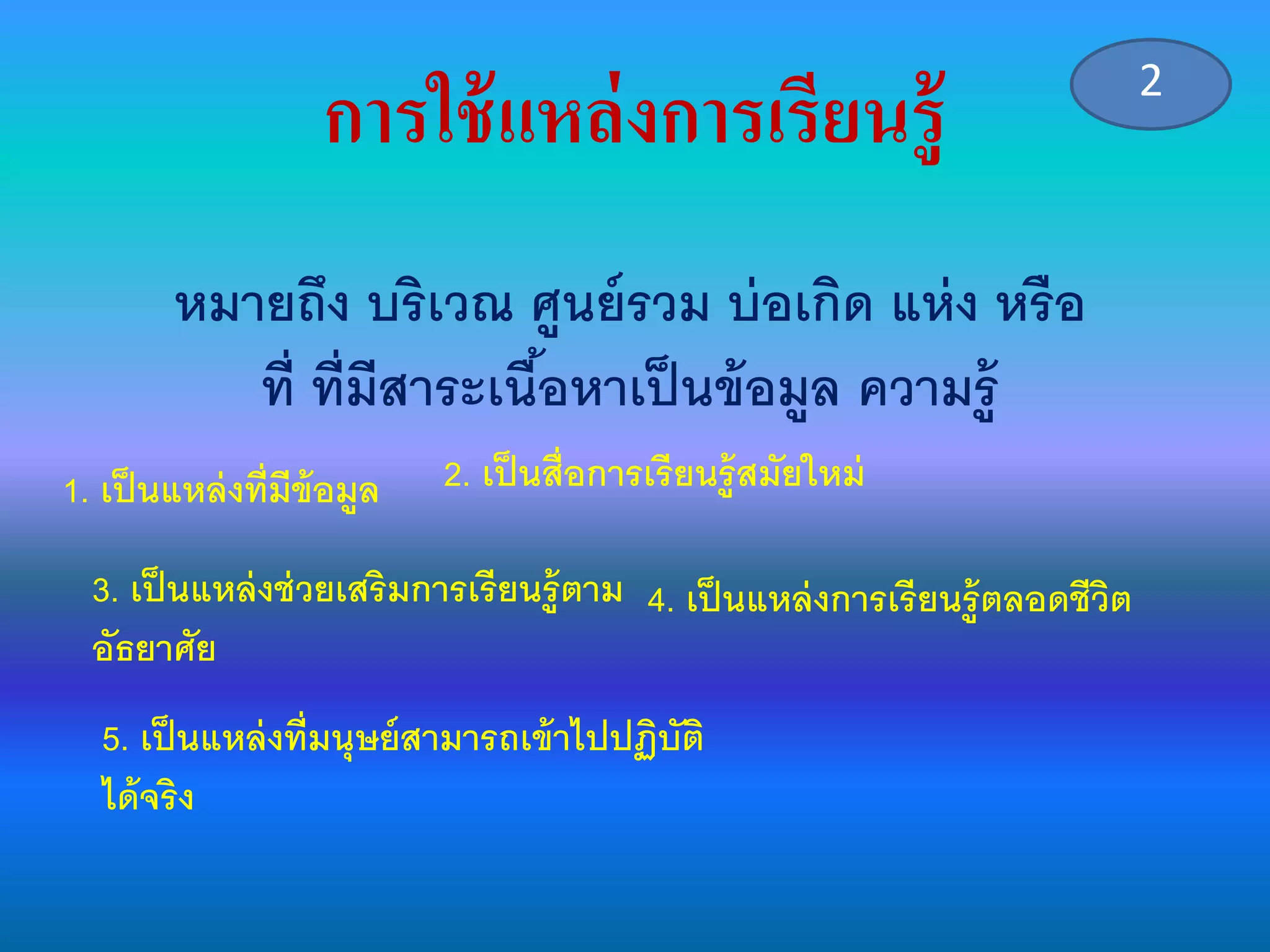 การใช้แหล่งการเรียนรู้
หมายถึง บริเวณ ศูนย์รวม บ่อเกิด แห่ง หรือ
ที่ ที่มีสาระเนื้อหาเป็นข้อมูล ความรู้
1. เป็นแหล่งที่มีข้อมูล 2. เป็นสื่อการเรียนรู้สมัยใหม่
3. เป็นแหล่งช่วยเสริมการเรียนรู้ตาม
อัธยาศัย
4. เป็นแหล่งการเรียนรู้ตลอดชีวิต
5. เป็นแหล่งที่มนุษย์สามารถเข้าไปปฏิบัติ
ได้จริง
2
 