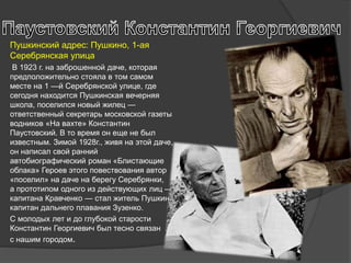 Пушкинский адрес: Пушкино, 1-ая
Серебрянская улица
В 1923 г. на заброшенной даче, которая
предположительно стояла в том самом
месте на 1 —й Серебрянской улице, где
сегодня находится Пушкинская вечерняя
школа, поселился новый жилец —
ответственный секретарь московской газеты
водников «На вахте» Константин
Паустовский. В то время он еще не был
известным. Зимой 1928г., живя на этой даче,
он написал свой ранний
автобиографический роман «Блистающие
облака» Героев этого повествования автор
«поселил» на даче на берегу Серебрянки,
а прототипом одного из действующих лиц —
капитана Кравченко — стал житель Пушкино
капитан дальнего плавания Зузенко.
С молодых лет и до глубокой старости
Константин Георгиевич был тесно связан
с нашим городом.
 