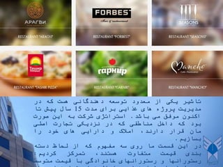 ‫تاشیر‬‫یکی‬‫از‬‫معدود‬‫توسعه‬‫دهندگانی‬‫هست‬‫که‬‫در‬
‫مدیریت‬‫پروژه‬‫های‬‫غذایی‬‫برای‬‫مدت‬15‫سال‬‫پیش‬‫تا‬
‫اکنون‬‫موفق‬‫می‬‫باشد‬.‫استراتژی‬‫شرکت‬‫به‬‫این‬‫صورت‬
‫بود‬‫که‬‫داخل‬‫مناطقی‬‫که‬‫در‬‫نزدیکی‬‫تجارت‬‫اصلی‬
‫مان‬‫قرار‬،‫دارند‬‫امالک‬‫و‬‫دارایی‬‫های‬‫خود‬‫را‬
‫بسازیم‬.
‫در‬‫این‬‫قسمت‬‫ما‬‫روی‬‫سه‬‫مفهوم‬‫که‬‫از‬‫لحاظ‬‫دسته‬
‫بندی‬‫قیمت‬‫متفاوت‬‫هستند‬،‫تمرکز‬‫کردیم‬:
‫رستورانها‬‫و‬‫رستورانهای‬‫خانوادگی‬‫با‬‫قیمت‬‫متوسط‬
 