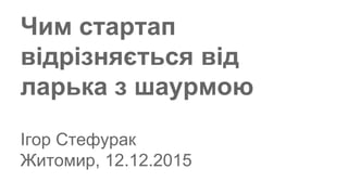 Чим стартап
відрізняється від
ларька з шаурмою
Ігор Стефурак
Житомир, 12.12.2015
 