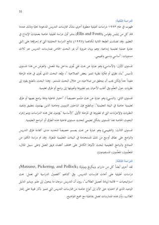 00
‫الثانية‬ ‫الدراسة‬:
‫ظهرت‬‫يف‬‫عام‬1993‫اسات‬‫ر‬‫د‬‫حتليلية‬‫متطورة‬‫أخرى‬‫بشأن‬‫ممارسات‬‫يس‬‫ر‬‫التد‬‫املدعومة‬‫ا‬‫حبثي‬‫وذلك‬‫عندما‬
‫قام‬‫كل‬‫من‬‫إيليس‬‫وفوتس‬(Ellis and Fouts)‫بنشر‬‫أول‬‫اسة‬‫ر‬‫د‬‫حتليلية‬‫خاصة‬‫بعمليات‬‫اإلبداع‬‫يف‬
‫التعليم‬.‫وقد‬‫نت‬ّ‫تضم‬‫الطبعة‬‫الثانية‬‫لكتاهبما‬(1997)‫نتائج‬‫اسة‬‫ر‬‫الد‬‫التحليلية‬‫اليت‬‫مت‬‫اؤها‬‫ر‬‫إج‬‫على‬‫اثنيت‬
‫عشرة‬‫عملية‬‫تعليمية‬‫إبداعية‬.‫وهم‬‫يان‬‫ر‬‫ي‬‫ضرورة‬‫أن‬‫مي‬‫ر‬‫البحث‬‫اخلاص‬‫مبمارسات‬‫يس‬‫ر‬‫التد‬‫عرب‬‫ثالث‬
‫مستويات‬:‫أساسي‬‫ونسيب‬‫وتقييمي‬.
‫املستوى‬‫األول‬( :‫األساسي‬)‫وهو‬‫عبارة‬‫عن‬‫حبث‬‫نقي‬‫رى‬ ُ‫جي‬‫بداخل‬‫بيئة‬‫املعمل‬.‫الغرض‬‫و‬‫من‬‫هذا‬‫املستوى‬
‫تأسيس‬"‫بناء‬‫نظري‬‫أو‬‫فكرة‬‫ية‬‫ر‬‫نظ‬‫تتميز‬‫ببع‬‫ض‬‫الصالحية‬"،‫عد‬ُ‫وي‬‫البحث‬‫الذي‬‫رى‬ ُ‫جي‬‫يف‬‫هذه‬‫املرحلة‬
‫مفيدا‬‫جدا‬‫لكن‬‫و‬‫جيب‬‫أن‬‫يتحقق‬‫من‬‫صالحيته‬‫من‬‫خالل‬‫البحث‬‫املستمر‬.‫وهذا‬‫البحث‬‫بالطبع‬‫يقود‬‫إىل‬
‫يات‬‫ر‬‫نظ‬‫حول‬‫م‬ّ‫ل‬‫التع‬‫ويف‬‫أغلب‬‫األحيان‬‫يتم‬‫تطويرها‬‫وحتويلها‬‫إىل‬‫امج‬‫ر‬‫ب‬‫أو‬‫طرق‬‫تعليمية‬.
‫املستوى‬‫الثاين‬( :‫النسيب‬)‫وهو‬‫عبارة‬‫عن‬‫حبث‬‫مم‬ُ‫ص‬‫خصيصا‬‫ـ‬‫ل‬"‫اختبار‬‫فاعلية‬‫ودقة‬‫امج‬‫ر‬‫ب‬‫بعينها‬‫أو‬‫طرق‬
‫تعليمية‬‫خاصة‬‫يف‬‫البيئة‬‫التعليمية‬."‫وبالطبع‬‫فإن‬‫الباحثني‬‫بويني‬‫رت‬‫ال‬‫وخاصة‬‫الذين‬‫يهتمون‬‫بتطبيق‬‫وتنفيذ‬
‫يات‬‫ر‬‫النظ‬‫اءات‬‫ر‬‫اإلج‬‫و‬‫اليت‬‫مت‬‫تطويرها‬‫يف‬‫املرحلة‬‫األوىل‬"‫األساسية‬"‫يؤمنون‬‫مبثل‬‫هذه‬‫اسات‬‫ر‬‫الد‬‫ويتم‬‫اء‬‫ر‬‫إج‬
‫البحوث‬‫اخلاصة‬‫هبذا‬‫املستوى‬‫بشكل‬‫تعليمي‬‫لتحديد‬‫مستوى‬‫فاعلية‬‫هذه‬‫الطرق‬‫أو‬‫امج‬‫رب‬‫ال‬‫التعليمية‬.
‫املستوى‬‫الثالث‬( :‫التقييمي‬)‫وهو‬‫عبارة‬‫عن‬‫حبث‬‫يصمم‬‫خصيصا‬‫لتحديد‬‫مدى‬‫كفاءة‬‫طرق‬‫يس‬‫ر‬‫التد‬
‫امج‬‫رب‬‫ال‬‫و‬‫على‬‫نطاق‬‫أوسع‬‫من‬‫تلك‬‫املستخدمة‬‫يف‬‫البيئات‬‫التعليمية‬‫لة‬‫ز‬‫املنع‬.‫وقد‬‫مت‬‫اسة‬‫ر‬‫د‬‫الكثري‬‫من‬
‫النماذج‬‫امج‬‫رب‬‫ال‬‫و‬‫التعليمية‬‫لبحث‬‫تأثريها‬‫الكامل‬‫على‬‫خمتلف‬‫أعضاء‬‫يق‬‫ر‬‫ف‬‫العمل‬(‫على‬‫سبيل‬،‫املثال‬
،‫مون‬ّ‫ل‬‫املتع‬،‫مون‬ّ‫ل‬‫املع‬‫املستفيدون‬).
‫الثالثة‬ ‫الدراسة‬:
‫لقد‬‫أجرى‬‫أيضا‬‫كل‬‫من‬‫انو‬‫ز‬‫مار‬‫نغ‬‫ر‬‫وبيك‬‫لوك‬‫و‬‫وب‬(Marzano, Pickering, and Pollock)
‫اسات‬‫ر‬‫د‬‫حتليلية‬‫على‬‫أحباث‬‫ممارسات‬‫يس‬‫ر‬‫التد‬.‫ويف‬‫كتاهبم‬"‫الفصول‬‫اسية‬‫ر‬‫الد‬‫اليت‬‫تعمل‬:‫حب‬‫ث‬
‫اتيجيات‬‫رت‬‫اس‬–‫قائمة‬‫يادة‬‫ز‬‫ل‬‫حتصيل‬‫الطالب‬"،‫يرون‬‫أن‬‫يس‬‫ر‬‫التد‬‫سرعان‬‫ما‬‫يتحول‬‫إىل‬‫علم‬.‫ويشري‬‫الدليل‬
‫الوحيد‬‫الذي‬‫مت‬‫اختباره‬‫حىت‬‫اآلن‬‫إىل‬‫اع‬‫و‬‫أن‬‫خاصة‬‫من‬‫ممارسات‬‫يس‬‫ر‬‫التد‬‫اليت‬‫تتميز‬‫بآثار‬‫قوية‬‫على‬‫إجناز‬
،‫الطالب‬‫أن‬‫و‬‫هذ‬‫ه‬‫املمارسات‬‫تعمل‬‫بفاعلية‬‫مع‬‫مجيع‬‫اضيع‬‫و‬‫امل‬.
 