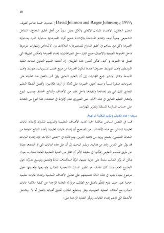 08
(David Johnson and Roger Johnson) ( 1999)‫بتحديد‬‫مخسة‬‫عناصر‬‫يف‬‫ر‬‫لتع‬
‫التعليم‬‫التعاوين‬:‫االعتماد‬‫املتبادل‬‫اإلجيايب‬(‫الكل‬‫يعمل‬‫سويا‬‫من‬‫أجل‬‫حتقيق‬‫النجاح‬)‫؛‬‫التفاعل‬
‫التشجيعي‬‫وجها‬‫لوجه‬(‫تقدمي‬‫املساعدة‬‫اإلشادة‬‫و‬‫جبميع‬‫اد‬‫ر‬‫أف‬‫اجملموعة‬)‫؛‬‫لية‬‫و‬‫مسئ‬‫الفرد‬‫لية‬‫و‬‫ومسئ‬
‫اجملموعة‬(‫كل‬‫فرد‬‫يساهم‬‫يف‬‫حتقيق‬‫النجاح‬‫للمجموعة‬)‫؛‬‫العالقات‬‫بني‬‫األشخاص‬‫ات‬‫ر‬‫املها‬‫و‬‫املوجودة‬
‫داخل‬‫اجملموعة‬‫الصغرية‬(‫االتصال‬-‫صنع‬‫ار‬‫ر‬‫الق‬-‫حل‬‫اعات‬‫ر‬‫الص‬)‫؛‬‫إعداد‬‫اجملموعة‬(‫تعكس‬‫يقة‬‫ر‬‫الط‬‫اليت‬
‫تعمل‬‫هبا‬‫اجملموعة‬‫و‬‫كيف‬‫ميكن‬‫حتسني‬‫هذه‬‫يقة‬‫ر‬‫الط‬.)‫إن‬‫أنشطة‬‫التعليم‬‫التعاوين‬‫تساعد‬‫الطلبة‬
‫املتوسطني‬‫وحتت‬‫املتوسط‬‫ا‬‫خصوص‬‫عندما‬‫تتكون‬‫اجملموعة‬‫من‬‫يج‬‫ز‬‫م‬‫خمتلف‬‫املستويات‬:‫متوسط‬‫وحتت‬
‫املتوسط‬‫وممتاز‬.‫وتشري‬‫مجيع‬‫ات‬‫ر‬‫املؤش‬‫إىل‬‫أن‬‫التعليم‬‫التعاوين‬‫يؤيت‬‫مثار‬‫بالفعل‬‫عند‬‫تطبيقه‬‫على‬
‫جم‬‫م‬‫وعات‬‫صغرية‬‫نسبيا‬(‫حيث‬‫حتتوي‬‫اجملموعة‬‫على‬‫ثالثة‬‫أو‬‫بعة‬‫ر‬‫أ‬‫طالب‬.)‫أنشطة‬ ‫أفضل‬‫و‬‫التعليم‬
‫التعاوين‬‫تلك‬‫اليت‬‫يتم‬‫إعدادها‬‫وتنفيذها‬‫داخل‬‫إطار‬‫من‬‫األهداف‬‫النتائج‬‫و‬‫احملددة‬.‫وبسبب‬‫شيوع‬
‫انتشار‬‫و‬‫التعليم‬‫التعاوين‬‫يف‬‫هذ‬‫ه‬،‫األيام‬‫فمن‬‫الضروري‬‫عدم‬‫اط‬‫ر‬‫اإلف‬‫يف‬‫استخدام‬‫هذا‬‫النوع‬‫من‬‫النشاط‬
‫على‬‫حساب‬‫املمارسة‬‫املستقلة‬‫وتطوير‬‫ات‬‫ر‬‫املها‬.
‫سابعا‬:‫إعداد‬‫الغايات‬‫وتقديم‬‫التغذية‬‫الراجعة‬.
‫قمنا‬‫يف‬‫الفصل‬‫السادس‬‫مبناقشة‬‫أمه‬‫ية‬‫حتديد‬‫األهداف‬‫التعليمية‬‫يب‬‫ر‬‫التد‬‫و‬‫املشرتك‬‫إلعداد‬‫غايات‬
‫تعليمية‬‫تتماشى‬‫مع‬‫هذ‬‫ه‬‫األهداف‬.‫من‬‫الصحيح‬‫أن‬‫إعداد‬‫غايات‬‫تعليمية‬(‫حتدد‬‫النتائج‬‫املتوقعة‬‫من‬
‫النشاط‬‫التعليمي‬)‫يشجع‬‫يد‬‫ز‬‫وي‬‫من‬‫فاعلية‬‫الدرس‬.‫ومع‬‫ذلك‬‫يف‬–‫بعض‬‫احلاالت‬-‫فإن‬‫إعداد‬‫الغايات‬
‫قد‬‫يؤثر‬‫على‬‫الدرس‬‫وحيد‬‫من‬‫فعاليته‬.‫ويشري‬‫البحث‬‫إىل‬‫أن‬‫مثل‬‫هذه‬‫الغايات‬‫اليت‬‫مت‬‫حتديدها‬‫بعناية‬
‫عن‬‫يق‬‫ر‬‫ط‬‫املصمم‬‫التعليمي‬‫ميكنها‬‫يف‬‫حقيقة‬‫األمر‬‫أن‬‫تقلل‬‫من‬‫القدرة‬‫التعليمية‬‫العامة‬،‫للطالب‬‫حيث‬
‫ميكن‬‫أن‬‫كز‬‫ير‬‫الطالب‬‫بشدة‬‫على‬‫ئية‬‫ز‬‫ج‬،‫بعينها‬‫كا‬‫تار‬‫استكشاف‬‫املادة‬‫التعمق‬‫و‬‫وتوسيع‬‫كه‬‫مدار‬‫حول‬
‫املوضوع‬‫العام‬،‫وإذا‬‫كان‬‫اهلدف‬‫هو‬‫تطوير‬‫املدارك‬‫الشخصية‬‫للطالب‬‫وتوسيعها‬‫وتعميقها‬‫حول‬
‫موضوع‬،‫بعينه‬‫جيب‬‫يف‬‫هذ‬‫ه‬‫احلالة‬‫تشجيعهم‬‫على‬‫تعديل‬‫األهداف‬‫التعليمية‬‫وإعداد‬‫غايات‬‫تعليمية‬
‫خاصة‬‫هبم‬.‫حيث‬‫يقوم‬‫م‬ّ‫ل‬‫املع‬‫بالعمل‬‫مع‬‫الطالب‬‫ا‬‫ر‬‫موف‬‫له‬‫التغذية‬‫اجعة‬‫ر‬‫ال‬‫عن‬‫كيفية‬‫مالئمة‬‫غايات‬
‫الطالب‬‫مع‬‫أهداف‬‫العملية‬،‫التعليمية‬‫وهل‬‫يستطيع‬‫الطالب‬‫حتقيق‬‫أهدافه‬‫بالفعل‬‫أم‬‫ال‬.‫وتشتمل‬
‫األنشطة‬‫اليت‬‫تدعم‬‫إعداد‬‫الغايات‬‫ري‬ّ‫ف‬‫وتو‬‫التغذية‬‫اجعة‬‫ر‬‫ال‬‫على‬:
 