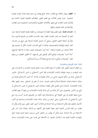 09
o‫العقود‬:‫ويعترب‬‫التعاقد‬‫مع‬‫الطالب‬‫نشاط‬‫شائع‬‫يهدف‬‫إىل‬‫دعم‬‫عملية‬‫إعداد‬‫غايات‬‫تعليمية‬
‫شخصية‬.‫حيث‬‫يعمل‬‫الطالب‬‫مع‬‫املعلم‬‫لتطوير‬‫تعاقداهتم‬‫التعليمية‬‫الفردية‬‫اخلاصة‬‫هبم‬
‫كذلك‬‫و‬‫حتديد‬‫الغايات‬‫اليت‬‫تتعلق‬‫باألهداف‬‫التعليمية‬‫االهتمامات‬‫و‬‫الشخصية‬‫لدى‬‫الطالب‬
‫باإلضافة‬‫إىل‬‫نقاط‬‫الضعف‬‫القوة‬‫و‬.
o‫جلسات‬‫نقدية‬:‫يقوم‬‫املعلم‬‫وبقية‬‫الطلبة‬‫أو‬‫جممو‬‫عات‬‫من‬‫الطلبة‬‫بتقدمي‬‫التغذية‬‫اجعة‬‫ر‬‫ال‬‫اء‬‫و‬‫س‬
‫للفرد‬‫أو‬‫اجملموعة‬‫عند‬‫إجناز‬‫الغايات‬‫املعلنة‬.‫وتعد‬‫اجللسات‬‫دية‬ّ‫ق‬‫الن‬‫بني‬‫جمموعة‬‫جزءا‬ ‫أخرى‬‫و‬
‫ا‬‫ر‬‫مؤث‬‫يف‬‫أنشطة‬‫التعليم‬‫التعاوين‬.‫وينبغي‬‫أن‬‫تشتمل‬‫التغذية‬‫اجعة‬‫ر‬‫ال‬‫على‬‫يج‬‫ز‬‫م‬‫من‬‫جلسات‬
‫النقد‬‫الرمسية‬‫اإلجيابية‬‫و‬،‫التصحيحية‬‫و‬‫وغالبا‬‫ما‬‫بع‬ّ‫تت‬‫اجللسات‬‫النقدية‬‫شكل‬‫أو‬‫تصميم‬‫يوفر‬
‫ثالثة‬‫أصناف‬‫من‬‫التغذية‬‫اجعة‬‫ر‬‫ال‬" :‫ماذا‬‫أرى‬( "‫تصرحيات‬‫تصف‬‫بدقة‬‫ما‬‫يالحظه‬‫اجع‬‫ر‬‫امل‬)‫؛‬
"‫ماذا‬‫أحب‬( "‫تصرحيات‬‫ح‬ّ‫توض‬‫التأثري‬‫اإلجيايب‬‫على‬‫اجع‬‫ر‬‫امل‬)‫؛‬"‫ما‬‫التطوير‬‫املطلوب‬‫من‬‫وجهة‬
‫نظره‬( "‫تصرحيات‬‫ح‬ّ‫توض‬‫ما‬‫جيد‬‫اجع‬‫ر‬‫امل‬‫معضال‬‫أو‬‫مسببا‬‫للمشاكل‬.)
‫ثامنا‬:‫إعداد‬‫الفروض‬‫واختبارها‬.
‫من‬‫الطرق‬‫السليمة‬‫لتطوير‬‫إجناز‬‫الطالب‬‫أن‬‫يقوم‬‫الطالب‬‫نفسه‬‫بالتنبؤ‬‫اء‬‫ر‬‫وإج‬‫التجارب‬‫و‬‫ات‬‫ر‬‫االختبا‬‫على‬
‫هذ‬‫ه‬‫ات‬‫ؤ‬‫التنب‬،‫و‬‫يوجد‬‫يقتان‬‫ر‬‫ط‬‫إلعداد‬‫اضات‬‫رت‬‫االف‬‫ومها‬‫ير‬‫رب‬‫الت‬‫ائي‬‫ر‬‫االستق‬‫و‬‫ير‬‫رب‬‫الت‬‫االستداليل‬.‫ير‬‫رب‬‫فالت‬
‫ائي‬‫ر‬‫االستق‬‫عبارة‬‫عن‬‫شكل‬‫تصوري‬‫ختامي‬‫من‬‫خالل‬‫املعلومات‬‫املتاحة‬.‫أما‬‫ير‬‫رب‬‫الت‬‫االستداليل‬‫فعبارة‬‫عن‬
‫عملية‬‫استخدام‬‫اعد‬‫و‬‫ق‬‫عامة‬(‫االستدالل‬)‫للتنبؤ‬‫حب‬‫دوث‬‫حدث‬‫أو‬‫فعل‬‫يف‬‫املستقبل‬.‫وعند‬‫تطبيق‬‫نظام‬
‫إعداد‬‫اضات‬‫رت‬‫االف‬‫كنشاط‬‫داخل‬‫الفصل‬‫مي‬‫كن‬‫للطلبة‬‫استخدام‬‫ير‬‫رب‬‫الت‬‫ائي‬‫ر‬‫االستق‬‫أو‬‫ير‬‫رب‬‫الت‬‫االستداليل‬‫أو‬
‫ج‬‫املز‬‫بني‬‫االثنني‬.‫للحصول‬‫و‬‫على‬‫أكرب‬‫فائدة‬‫من‬‫أي‬‫نشاط‬‫إلعداد‬‫اضات‬‫رت‬‫االف‬‫من‬‫املهم‬‫أن‬‫يقوم‬‫الطالب‬
‫ح‬‫بشر‬‫وجهة‬‫نظرهم‬‫يف‬‫تبين‬‫يقة‬‫ر‬‫الط‬‫اليت‬‫يستخدموهنا‬(‫مبا‬‫ر‬‫يكون‬‫من‬‫الضروري‬‫تفسري‬‫السبب‬‫اء‬‫ر‬‫و‬‫تبين‬
‫ير‬‫رب‬‫الت‬‫ائي‬‫ر‬‫االستق‬‫أو‬‫االستداليل‬.)‫وعلى‬‫الرغم‬‫من‬‫تباط‬‫ر‬‫ا‬‫نشاط‬‫إعداد‬‫اضات‬‫رت‬‫االف‬‫اختبارها‬‫و‬‫يف‬‫أغلب‬
‫األحيان‬،‫بالعلوم‬‫فإنه‬‫ميكن‬‫االستفادة‬‫من‬‫هذا‬‫النشاط‬‫يف‬‫جماالت‬‫أخرى‬‫كثرية‬.‫فعلى‬‫سبيل‬‫املثال‬‫مي‬‫كن‬‫أن‬
‫يطلب‬‫من‬‫طلبة‬‫املدارس‬‫الثانوية‬‫التنبؤ‬‫بنهاية‬‫القصة‬‫قبل‬‫االنتهاء‬‫من‬‫اءهتا‬‫ر‬‫ق‬.‫وهناك‬‫مثال‬‫آخر‬‫على‬
‫االستفادة‬‫من‬‫هذا‬‫النشاط‬‫حيث‬‫مي‬‫كن‬‫أن‬‫يطلب‬‫من‬‫البالغني‬‫الذين‬‫يدرسون‬‫عملية‬‫ية‬‫ر‬‫إدا‬،‫معينة‬‫التنبؤ‬
‫باملهمات‬‫القادمة‬‫املعنية‬‫عند‬‫استكمال‬‫العملية‬.‫إن‬‫األنشطة‬‫اليت‬‫تعتمد‬‫على‬‫إعداد‬‫اضات‬‫رت‬‫االف‬‫تساعد‬
 