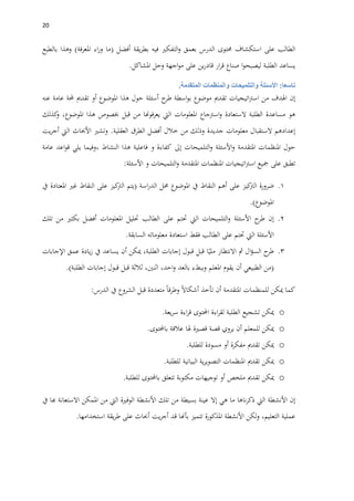 21
‫الطالب‬‫على‬‫استكشاف‬‫حمتوى‬‫الدرس‬‫بعمق‬‫التفكري‬‫و‬‫فيه‬‫يقة‬‫ر‬‫بط‬‫أفضل‬(‫ما‬‫اء‬‫ر‬‫و‬‫املعرفة‬)‫وهذا‬‫بالطبع‬
‫يساعد‬‫الطلبة‬‫ا‬‫و‬‫ليصبح‬‫صناع‬‫ار‬‫ر‬‫ق‬‫ين‬‫ر‬‫قاد‬‫على‬‫اجهة‬‫و‬‫م‬‫وحل‬‫املشاكل‬.
‫تاسعا‬:‫األسئلة‬‫والتلميحات‬‫والمنظمات‬‫المتقدمة‬.
‫إن‬‫اهلدف‬‫من‬‫اتيجيات‬‫رت‬‫اس‬‫تقدمي‬‫موضوع‬‫اسطة‬‫و‬‫ب‬‫ح‬‫طر‬‫أسئلة‬‫حول‬‫هذا‬‫املوضوع‬‫أو‬‫تقدمي‬‫حملة‬‫عامة‬‫عنه‬
‫هو‬‫مساعدة‬‫الطلبة‬‫الستعادة‬‫اسرتجاع‬‫و‬‫املعلومات‬‫اليت‬‫يعرفوهنا‬‫من‬‫قبل‬‫خبصوص‬‫هذا‬،‫املوضوع‬‫كذلك‬‫و‬
‫إعدادهم‬‫الستقبال‬‫معلومات‬‫جديدة‬‫وذلك‬‫من‬‫خالل‬‫أفضل‬‫الطرق‬‫العقلية‬.‫وتشري‬‫األحباث‬‫اليت‬‫يت‬‫ر‬‫أج‬
‫حول‬‫املنظمات‬‫املتقدمة‬‫ا‬‫و‬‫ألسئلة‬‫التلميحات‬‫و‬‫إىل‬‫كفاءة‬‫و‬‫فاعلية‬‫هذا‬‫النشاط‬،‫وفيما‬‫يلي‬‫اعد‬‫و‬‫ق‬‫عامة‬
‫تطبق‬‫على‬‫مجيع‬‫اتيجيات‬‫رت‬‫اس‬‫املنظمات‬‫املتقدمة‬‫التلميحات‬‫و‬‫و‬‫األسئلة‬:
1.‫ضرورة‬‫كيز‬‫الرت‬‫على‬‫أهم‬‫النقاط‬‫يف‬‫املوضوع‬‫حمل‬‫اسة‬‫ر‬‫الد‬(‫يتم‬‫كيز‬‫الرت‬‫على‬‫النقاط‬‫غري‬‫املعتادة‬‫يف‬
‫املوضوع‬.)
2.‫إن‬‫طرح‬‫األسئلة‬‫التلميحات‬‫و‬‫اليت‬‫حتتم‬‫على‬‫الطالب‬‫حتليل‬‫املعلومات‬‫أفضل‬‫بكثري‬‫من‬‫تلك‬
‫األسئلة‬‫اليت‬‫حتتم‬‫على‬‫الطالب‬‫فقط‬‫استعادة‬‫معلوماته‬‫السابقة‬.
3.‫ح‬‫طر‬‫ال‬‫ؤ‬‫الس‬‫مث‬‫االنتظار‬‫ا‬‫ملي‬‫قبل‬‫قبول‬‫إجابات‬،‫الطلبة‬‫ميكن‬‫أن‬‫يساعد‬‫يف‬‫يادة‬‫ز‬‫عمق‬‫اإلجابات‬
(‫من‬‫الطبيعي‬‫أن‬‫يقوم‬‫املعلم‬‫وببطء‬‫بالعد‬،‫احد‬‫و‬،‫اثنني‬‫ثالثة‬‫قبل‬‫قبول‬‫إجابات‬‫الطلبة‬.)
‫كما‬‫ميكن‬‫للمنظمات‬‫املتقدمة‬‫أن‬‫تأخذ‬‫أشكاال‬‫وطرقا‬‫متعددة‬‫قبل‬‫الشروع‬‫يف‬‫الدرس‬:
o‫ميكن‬‫تشجيع‬‫الطلبة‬‫اءة‬‫ر‬‫لق‬‫احملتوى‬‫اءة‬‫ر‬‫ق‬‫يعة‬‫ر‬‫س‬.
o‫ميكن‬‫للمعلم‬‫أن‬‫يروي‬‫قصة‬‫قصرية‬‫هلا‬‫عالقة‬‫باحملتوى‬.
o‫ميكن‬‫تقدمي‬‫مفكرة‬‫أو‬‫مسودة‬‫للطلبة‬.
o‫ميكن‬‫تقدمي‬‫املنظمات‬‫ية‬‫ر‬‫التصوي‬‫البيانية‬‫للطلبة‬.
o‫ميكن‬‫تقدمي‬‫ملخص‬‫أو‬‫توجيهات‬‫مكتوبة‬‫تتعلق‬‫باحملتوى‬‫للطلبة‬.
‫إن‬‫األنشطة‬‫اليت‬‫ناها‬‫ر‬‫ذك‬‫ما‬‫هي‬‫إال‬‫عينة‬‫بسيطة‬‫من‬‫تلك‬‫األنشطة‬‫الوفرية‬‫اليت‬‫من‬‫املمكن‬‫االستعانة‬‫هبا‬‫يف‬
‫عملية‬،‫التعليم‬‫لكن‬‫و‬‫األنشطة‬‫املذكورة‬‫تتميز‬‫بأهنا‬‫قد‬‫يت‬‫ر‬‫أج‬‫أحباث‬‫على‬‫يقة‬‫ر‬‫ط‬‫استخدامها‬.
 