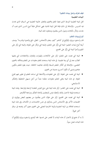 4
‫كيف‬‫ف‬ّ‫تعر‬‫ز‬ّ‫ي‬‫وتم‬‫بيئات‬‫التعليم؟‬
‫البيئات‬‫التعليمية‬:
‫متثل‬‫البيئة‬‫التعليمية‬‫الوسط‬‫الذي‬‫حييط‬‫املعلم‬‫احملتوى‬‫و‬‫املتعلم‬‫و‬.‫فالبيئة‬‫التعليمية‬‫هي‬‫السياق‬‫الذي‬‫حيدث‬
‫فيه‬‫يس‬‫ر‬‫التد‬.‫باإلضافة‬‫إىل‬‫ذلك‬‫فإهنا‬‫متثل‬‫البيئة‬،‫املادية‬‫فهي‬‫تتشكل‬‫طبقا‬‫لنوع‬‫الدرس‬‫الذي‬‫جيب‬‫أن‬
،‫حيدث‬‫وتتأثر‬‫باجتاهات‬‫وميول‬‫الذين‬‫ينظمون‬‫ويشغلون‬‫تلك‬‫البيئة‬.
‫أنواع‬‫بيئات‬‫التعلم‬:
‫قام‬‫انسفورد‬‫ر‬‫ب‬‫اون‬‫ر‬‫وب‬‫كنغ‬‫كو‬‫و‬‫يف‬‫كتاهبم‬"‫كيف‬‫يتعلم‬‫األشخاص‬:،‫العقل‬‫املخ‬‫بة‬‫ر‬‫التج‬‫و‬‫املدرسة‬‫و‬"‫بوصف‬
‫بعة‬‫ر‬‫أ‬‫اع‬‫و‬‫أن‬‫لبيئات‬‫التعليم‬:‫البيئة‬‫اليت‬‫ز‬ّ‫ك‬‫تر‬‫على‬،‫املتعلم‬‫البيئة‬‫و‬‫اليت‬‫تكز‬‫ر‬‫ت‬‫على‬،‫املعرفة‬‫البيئة‬‫و‬‫اليت‬‫كز‬‫تر‬‫على‬
‫التقييم‬‫و‬‫أ‬‫ا‬‫ري‬‫خ‬‫البيئة‬‫اليت‬‫ز‬ّ‫ك‬‫تر‬‫على‬‫اجملتمع‬.
‫البيئة‬‫اليت‬‫تعتمد‬‫على‬‫املتعلم‬:‫كز‬‫تر‬‫على‬‫االجتاهات‬‫و‬‫ا‬‫ات‬‫ر‬‫ملها‬‫املعارف‬‫و‬‫االعتقادات‬‫و‬‫اليت‬‫جيلبها‬
‫الطالب‬‫معه‬‫إىل‬‫أي‬‫بيئة‬‫تعليمية‬.‫يف‬‫هذه‬‫البيئة‬‫يستخدم‬‫املعلم‬‫معلومات‬‫عن‬‫املتعلم‬‫وعالقته‬‫باحملتوى‬
،‫التعليمي‬‫باإلضافة‬‫إىل‬‫أفكار‬‫املتعلم‬‫املسبقة‬‫كذلك‬‫و‬‫مفاهيمه‬،‫اخلاطئة‬‫حيث‬‫يقوم‬‫املتعلم‬‫بتكوين‬
‫مفاهيم‬(‫نتمىن‬‫أن‬‫تكون‬‫أحسن‬)‫جديدة‬‫عن‬‫احملتوى‬.
‫البيئة‬‫اليت‬‫تعتمد‬‫على‬‫فة‬‫ر‬‫املع‬:‫كز‬‫تر‬‫على‬‫املعلومات‬‫األنشطة‬‫و‬‫اليت‬‫تساعد‬‫املتعلم‬‫يف‬‫تطوير‬‫فهم‬‫ع‬‫للفر‬
‫املعرفة‬.‫يف‬‫هذه‬‫البيئة‬‫يتلقى‬‫املتعلم‬‫معلومات‬‫منظمة‬‫جيدا‬‫من‬‫أجل‬‫تسهيل‬‫التخطيط‬‫التفكري‬‫و‬
‫اتيجي‬‫رت‬‫االس‬.
‫البيئة‬‫اليت‬‫تعتمد‬‫على‬‫التقدير‬:‫كز‬‫تر‬‫هذه‬‫البيئة‬‫على‬‫منح‬‫الفرص‬‫للتغذية‬‫اجعة‬‫ر‬‫ال‬‫اجعة‬‫ر‬‫امل‬‫و‬.‫و‬‫هذه‬‫البيئة‬
‫تستخدم‬‫يقة‬‫ر‬‫ط‬‫االختبار‬‫النقد‬‫و‬‫إلعطاء‬‫فرص‬‫للمتعلمني‬‫إلعادة‬‫التفكري‬‫اجعة‬‫ر‬‫وم‬‫أفكارهم‬.
‫البيئة‬‫اليت‬‫تعتمد‬‫على‬‫اجملتمع‬:‫كز‬‫تر‬‫على‬‫هؤالء‬‫الذين‬‫مون‬ّ‫ل‬‫يتع‬‫من‬‫بعضهم‬‫البعض‬‫ويؤثرون‬‫يف‬
‫اجملتمعات‬‫األكرب‬‫ويف‬‫األشخاص‬‫الذين‬‫كون‬‫يشرت‬‫يف‬‫نفس‬‫االهتمامات‬‫او‬‫ا‬‫ألهداف‬‫ويف‬‫هذه‬‫البيئة‬
‫تستخدم‬‫العالقة‬‫بني‬‫البيئة‬‫التعليمية‬‫البيئة‬‫و‬‫اخلارجية‬‫لتضفي‬‫على‬‫احملتوى‬‫مغزى‬‫أكرب‬‫وتضعه‬‫يف‬‫سياق‬
‫أكثر‬‫مشوال‬.
‫ال‬‫بد‬‫أن‬‫نضع‬‫يف‬‫االعتبار‬‫أن‬‫هذه‬‫البيئات‬‫ال‬‫تقتصر‬‫على‬‫نفسها‬.‫فقد‬‫أوضح‬‫انسفورد‬‫ر‬‫ب‬‫اون‬‫ر‬‫وب‬‫كنغ‬‫كو‬‫و‬‫أن‬
‫هذه‬‫البيئات‬‫تعمل‬‫سويا‬.
 