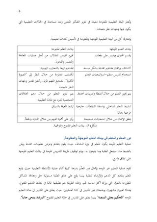 6
‫عترب‬ُ‫ت‬‫و‬‫البيئة‬‫التعليمية‬‫املفتوحة‬‫مفيدة‬‫يف‬‫يز‬‫ز‬‫تع‬‫التفكري‬‫املتباين‬‫وتعد‬‫مساعدة‬‫يف‬‫احلاالت‬‫التعليمية‬‫اليت‬
‫يكون‬‫فيها‬‫وجهات‬‫نظر‬‫متعددة‬.
‫وتشرتك‬‫كل‬‫من‬‫البيئة‬‫التعليمية‬‫املوجهة‬‫املفتوحة‬‫و‬‫يف‬‫تأسيس‬‫أهداف‬‫تعليمية‬.
‫هة‬ّ‫املوج‬ ‫التعلم‬ ‫بيئات‬‫املفتوحة‬ ‫التعلم‬ ‫بيئات‬
‫احملتوى‬ ‫يقسم‬‫على‬ ‫ويدرس‬‫دفعات‬‫املعاجلة‬ ‫عمليات‬ ‫أجل‬ ‫من‬ ‫للطالب‬ ‫الفرص‬ ‫هتيئ‬
‫بة‬‫ر‬‫التج‬‫و‬ ‫التفسري‬‫و‬.
‫اكتشاف‬‫مفاهيم‬ ‫وإتقان‬‫مبسط‬ ‫بشكل‬ ‫حمددة‬‫اليومية‬ ‫بالتجارب‬ ‫بط‬‫ر‬‫ت‬ ‫املفاهيم‬.
‫منظم‬ ‫يس‬‫ر‬‫تد‬ ‫استخدام‬-‫التعلم‬ ‫اتيجيات‬‫رت‬‫اس‬‫إىل‬ ‫النظر‬ ‫خالل‬ ‫من‬ ‫املعلومة‬ ‫تكتشف‬"‫الصورة‬
‫الكبرية‬."‫الفهم‬ ‫تشجيع‬،‫املرن‬‫وحتفيز‬‫تقدير‬‫وجهات‬
‫املتعددة‬ ‫النظر‬
‫أنشطة‬ ‫خالل‬ ‫من‬ ‫التعلم‬ ‫يز‬‫ز‬‫تع‬ ‫يتم‬‫حمددة‬ ‫يبات‬‫ر‬‫وتد‬.‫العالقات‬ ‫دعم‬ ‫خالل‬ ‫من‬ ‫التعلم‬ ‫يز‬‫ز‬‫تع‬ ‫يتم‬
‫التعليمية‬ ‫املادة‬ ‫مع‬ ‫للفرد‬ ‫الشخصية‬
‫خارجية‬ ‫اطات‬‫رت‬‫اش‬ ‫اسطة‬‫و‬‫ب‬ ‫الداخلي‬ ‫التعلم‬ ‫تنشيط‬
‫بعناية‬ ‫موجهة‬
‫بالسياق‬ ‫املعرفة‬ ‫تبط‬‫ر‬‫ت‬
‫خالل‬ ‫من‬ ‫اإلتقان‬ ‫حيقق‬‫صحيحة‬ ‫استجابات‬‫لة‬‫و‬‫احملا‬ ‫خالل‬ ‫من‬ ‫الفهم‬ ‫أمهية‬ ‫على‬ ‫كز‬‫ير‬‫اخلطأ‬‫و‬.
‫شكل‬(2:)‫املفتوح‬ ‫التعلم‬ ‫بيئات‬‫هة‬ّ‫املوج‬‫و‬.
‫دور‬‫المعلم‬‫في‬ ‫والمتعلم‬‫بيئات‬‫التعليم‬‫هة‬ّ‫الموج‬‫والمفتوحة‬:
‫عملية‬‫التعليم‬‫املوجه‬‫يكون‬‫املعلم‬‫يف‬‫بؤرة‬،‫النشاط‬‫حيث‬‫يقوم‬‫بتقدمي‬‫وعرض‬‫معلومات‬‫حمددة‬‫ويقرر‬
‫بالضبط‬‫ماذا‬‫سيفعل‬‫الطلبة‬‫وم‬‫ا‬‫يقومون‬‫به‬.‫ويتم‬‫توظيف‬‫يقة‬‫ر‬‫ط‬‫يس‬‫ر‬‫التد‬‫املوجة‬‫يف‬‫بيئات‬‫التعليم‬‫املوجهة‬
‫على‬‫نطاق‬‫اسع‬‫و‬.
‫تقوم‬‫عملية‬‫التعليم‬‫غري‬‫املوجه‬‫بإمها‬‫ل‬‫دور‬‫م‬ّ‫ل‬‫املع‬‫بدرجة‬‫كبرية‬‫أثناء‬‫عملية‬‫األنشطة‬‫التعليمية‬‫حيث‬‫يقوم‬
‫املعلم‬‫بتقدمي‬‫كل‬‫الدعم‬‫اإلرشاد‬‫و‬‫للطلبة‬‫بينما‬‫يقع‬‫على‬‫عاتق‬‫الطلبة‬‫لية‬‫و‬‫مسئ‬‫حل‬‫ومعاجلة‬‫املشاكل‬
‫املطروحة‬‫بالطرق‬‫اليت‬‫يروهنا‬‫أكثر‬‫مناسبة‬‫هلم‬.‫و‬‫هذه‬‫يقة‬‫ر‬‫الط‬‫يتم‬‫تطبيقها‬‫غالبا‬‫يف‬‫بيئات‬‫التعليم‬‫املفتوح‬.
‫وهناك‬‫ان‬‫ري‬‫تعب‬‫ان‬‫ر‬‫مشهو‬‫يوضحان‬‫دور‬‫املدرس‬‫يف‬‫كلتا‬‫العمليتني‬.‫حيث‬‫يطلق‬‫على‬‫املدرس‬‫يف‬‫حالة‬‫التعليم‬
‫املوجه‬"‫الحكيم‬‫يعتلي‬‫المنصة‬"‫بينما‬‫يطلق‬‫على‬‫املدرس‬‫يف‬‫حالة‬‫التعليم‬‫املفتوح‬"‫المرشد‬‫جانبا‬ ‫يتنحى‬."
 
