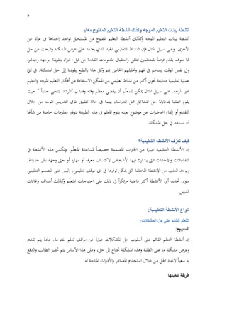 7
‫أنشطة‬‫بيئات‬‫التعليم‬‫الموجه‬‫وكذلك‬‫أنشطة‬‫التعليم‬‫المفتوح‬‫ا‬ً‫ع‬‫م‬:
‫أنشطة‬‫بيئات‬‫التعليم‬‫املوجه‬‫كذلك‬‫و‬‫أنشطة‬‫التعليم‬‫املفتوح‬‫من‬‫املستحيل‬‫اجد‬‫و‬‫ت‬‫إحداها‬‫يف‬‫لة‬‫ز‬‫ع‬‫عن‬
،‫األخرى‬‫وعلى‬‫سبيل‬‫املثال‬‫فإن‬‫النشاط‬‫التعليمي‬‫اجليد‬‫الذي‬‫يعتمد‬‫على‬‫عرض‬‫املشكلة‬‫البحث‬‫و‬‫عن‬‫حل‬
‫هلا‬‫سوف‬‫يقدم‬‫فرصا‬‫للمتعلمني‬‫لتلقي‬‫استقبال‬‫و‬‫املعلومات‬‫املقدمة‬‫من‬‫قبل‬‫اء‬‫رب‬‫اخل‬‫يقة‬‫ر‬‫بط‬‫موجهه‬‫ومباشرة‬
‫ويف‬‫نفس‬‫الوقت‬‫يساهم‬‫يف‬‫ف‬‫هم‬‫وحتليلهم‬‫اخلاص‬‫هبم‬‫كل‬‫و‬‫هذا‬‫بالطبع‬‫يقودنا‬‫إىل‬‫حل‬‫املشكلة‬.‫يف‬ّ‫أي‬
‫عملية‬‫تعليمية‬‫متتابعة‬‫حتوي‬‫أكثر‬‫من‬‫نشاط‬‫تعليمي‬‫من‬‫املمكن‬‫االستفادة‬‫من‬‫أفكار‬‫التعليم‬‫املوجه‬‫التعليم‬‫و‬
‫غري‬‫املوجه‬.‫على‬‫سبيل‬‫املثال‬‫ميكن‬‫م‬ّ‫ل‬‫للمع‬‫أن‬‫يقضي‬‫معظم‬‫وقته‬‫وفقا‬‫ل‬"‫املرشد‬‫يتنحى‬‫جانبا‬"‫حيث‬
‫يقوم‬‫الطلبة‬‫لة‬‫و‬‫مبحا‬‫حل‬‫املشاكل‬‫حمل‬،‫اسة‬‫ر‬‫الد‬‫بينما‬‫يف‬‫حالة‬‫تطبيق‬‫طرق‬‫يس‬‫ر‬‫التد‬‫املوجه‬‫من‬‫خالل‬
‫التقدمي‬‫أو‬‫إلقاء‬‫ات‬‫ر‬‫احملاض‬‫عن‬‫موضوع‬‫بعينه‬‫يقوم‬‫املعلم‬‫يف‬‫هذ‬‫ه‬‫يقة‬‫ر‬‫الط‬‫بتوفري‬‫معلومات‬‫خاصة‬‫من‬‫شأهنا‬
‫أن‬‫تساعد‬‫يف‬‫حل‬‫املشكلة‬.
‫كيف‬‫ف‬ّ‫تعر‬‫األنشطة‬‫التعليمية؟‬
‫إن‬‫األنشطة‬‫التعليمية‬‫عبارة‬‫عن‬‫ات‬‫رب‬‫اخل‬‫املصممة‬‫خصيصا‬‫ملساعدة‬‫م‬ّ‫ل‬‫املتع‬.‫وتكمن‬‫هذه‬‫األنشطة‬‫يف‬
‫التفاعالت‬‫األ‬‫و‬‫حداث‬‫اليت‬‫يشارك‬‫فيها‬‫األشخاص‬‫الكتساب‬‫معرفة‬‫أو‬‫مهارة‬‫أو‬‫حىت‬‫وجهة‬‫نظر‬‫جديدة‬.
‫ويوجد‬‫العديد‬‫من‬‫األنشطة‬‫املختلفة‬‫اليت‬‫ميكن‬‫توفرها‬‫يف‬‫أي‬‫موقف‬‫تعليمي‬.‫ليس‬‫و‬‫على‬‫املصمم‬‫التعليمي‬
‫سوى‬‫حتديد‬‫أي‬‫األنشطة‬‫أكثر‬‫فاعلية‬‫ا‬‫ز‬‫تك‬‫ر‬‫م‬‫يف‬‫ذلك‬‫على‬‫احتياجات‬‫م‬ّ‫ل‬‫املتع‬‫كذلك‬‫و‬‫أهداف‬‫وغايات‬
‫الدرس‬.
‫أنواع‬‫األنشطة‬‫التعليمية‬:
‫التعلم‬‫القائم‬‫على‬‫حل‬‫المشكالت‬:
‫المفهوم‬:
‫إن‬‫أنشطة‬‫التعلم‬‫القائم‬‫على‬‫أسلوب‬‫حل‬‫املشكالت‬‫عبارة‬‫عن‬‫اقف‬‫و‬‫م‬‫تعلم‬‫مفتوحة‬.‫عادة‬‫يتم‬‫تقدمي‬
‫وعرض‬‫مشكلة‬‫ما‬‫على‬‫الطلبة‬‫و‬‫هذه‬‫املشكلة‬‫حتتاج‬‫إىل‬،‫حل‬‫وعلى‬‫هذا‬‫األساس‬‫يتم‬‫حتفيز‬‫الطالب‬‫الدفع‬‫و‬
‫به‬‫سعيا‬‫إلجياد‬‫احلل‬‫من‬‫خالل‬‫استخدام‬‫املصادر‬‫ات‬‫و‬‫األد‬‫و‬‫املتاحة‬‫له‬.
‫يقة‬‫ر‬‫ط‬‫تفعيلها‬:
 