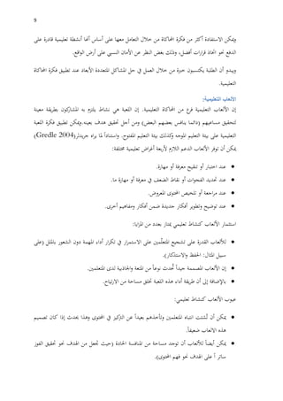 9
‫ميكن‬‫و‬‫االستفادة‬‫أكثر‬‫من‬‫فكرة‬‫احملاكاة‬‫من‬‫خالل‬‫التعامل‬‫معها‬‫على‬‫أساس‬‫أهنا‬‫أنشطة‬‫تعليمية‬‫قادرة‬‫على‬
‫الدفع‬‫حنو‬‫اختاذ‬‫ات‬‫ر‬‫ا‬‫ر‬‫ق‬،‫أفضل‬‫وذلك‬‫بغ‬‫ض‬‫النظر‬‫عن‬‫األمان‬‫النسيب‬‫على‬‫أرض‬‫اقع‬‫و‬‫ال‬.
‫ويبدو‬‫أن‬‫الطلبة‬‫يكتسبون‬‫خربة‬‫من‬‫خالل‬‫العمل‬‫يف‬‫حل‬‫املشاكل‬‫املتعددة‬‫األبعاد‬‫عند‬‫تطبيق‬‫فكرة‬‫احملاكاة‬
‫التعليمية‬.
‫األلعاب‬‫التعليمية‬:
‫إن‬‫األلعاب‬‫التعليمية‬‫ع‬‫فر‬‫من‬‫احملاكاة‬‫التعليمية‬.‫إن‬‫اللعبة‬‫هي‬‫نشاط‬‫يلتزم‬‫به‬‫كون‬‫املشار‬‫يقة‬‫ر‬‫بط‬‫معينة‬
‫لتحقيق‬‫مساعيهم‬(‫دائما‬‫ينافس‬‫بعضهم‬‫البعض‬)‫ومن‬‫أجل‬‫حتقيق‬‫هدف‬‫بعينه‬.‫تطبيق‬ ‫ميكن‬‫و‬‫فكرة‬‫اللعبة‬
‫التعليمية‬‫على‬‫بيئة‬‫التعليم‬‫املوجه‬‫كذلك‬‫و‬‫بيئة‬‫التعليم‬‫املفتوح‬.‫استنادا‬‫و‬‫ملا‬‫اه‬‫ر‬‫ي‬‫يدلر‬‫ر‬‫ج‬((Gredle 2004
‫ميكن‬‫أن‬‫توفر‬‫األلعاب‬‫الدعم‬‫الالزم‬‫بعة‬‫ر‬‫أل‬‫اض‬‫ر‬‫أغ‬‫تعليمية‬‫خمتلفة‬:
‫عند‬‫اختبار‬‫أو‬‫تنقيح‬‫معرفة‬‫أو‬‫مهارة‬.
‫عند‬‫حتديد‬‫ات‬‫و‬‫الفج‬‫أو‬‫نقاط‬‫الضعف‬‫يف‬‫فة‬‫ر‬‫مع‬‫أو‬‫مهارة‬‫ما‬.
‫عند‬‫اجعة‬‫ر‬‫م‬‫أو‬‫تلخيص‬‫احملتوى‬‫املعروض‬.
‫عند‬‫توضيح‬‫وتطوير‬‫أفكار‬‫جديدة‬‫ضمن‬‫أفكار‬‫ومفاهيم‬‫أخرى‬.
‫استثمار‬‫األلعاب‬‫كنشاط‬‫تعليمي‬‫ميتاز‬‫بعدد‬‫من‬‫ايا‬‫ز‬‫امل‬:
‫لأللعاب‬‫القدرة‬‫على‬‫تشجيع‬‫مني‬ّ‫ل‬‫املتع‬‫على‬‫ار‬‫ر‬‫االستم‬‫يف‬‫ار‬‫ر‬‫تك‬‫أداء‬‫املهمة‬‫دون‬‫الشعور‬‫بامللل‬(‫على‬
‫سبيل‬‫املثال‬:‫احلفظ‬‫االستذكار‬‫و‬).
‫إن‬‫األلعاب‬‫املصممة‬‫جيدا‬‫دث‬ ُ‫حت‬‫نو‬‫ع‬‫ا‬‫من‬‫املتعة‬‫اجلاذبية‬‫و‬‫لدى‬‫املتعلمني‬.
‫باإلضافة‬‫إىل‬‫أن‬‫يقة‬‫ر‬‫ط‬‫أداء‬‫هذه‬‫اللعبة‬‫ختلق‬‫مساحة‬‫من‬‫تياح‬‫ر‬‫اال‬.
‫عيوب‬‫األلعاب‬‫كنشاط‬‫تعليمي‬:
‫ميكن‬‫أن‬‫شتت‬ُ‫ت‬‫انتباه‬‫املتعلمني‬‫بعيدا‬ ‫وتأخذهم‬‫عن‬‫كيز‬‫الرت‬‫يف‬‫احملتوى‬‫وهذا‬‫حيدث‬‫إذا‬‫كان‬‫تصميم‬
‫هذه‬‫االلعاب‬‫ضعيفا‬.
‫ميكن‬‫أيضا‬‫لأللعاب‬‫أن‬‫توجد‬‫مساحة‬‫من‬‫املنافسة‬‫احلادة‬(‫حيث‬‫جتعل‬‫من‬‫اهلدف‬‫حنو‬‫حتقيق‬‫الفوز‬
‫ساتر‬‫ا‬‫على‬‫اهلدف‬‫حنو‬‫فهم‬‫احملتوى‬.)
 