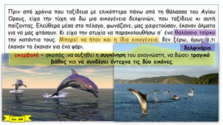 Πριν από χρόνια που ταξίδευα με ελικόπτερο πάνω από τη θάλασσα του Αγίου
Όρους, είχα την τύχη να δω μια οικογένεια δελφινιών, που ταξίδευε κι αυτή
παίζοντας. Ελεύθερα μέσα στο πέλαγο, φωνάζανε, μας χαιρετούσαν, έκαναν άλματα
για να μας φτάσουν. Κι είχα την ατυχία να παρακολουθήσω σ' ένα θαλάσσιο τσίρκο
την κατάντια τους. Μπορεί να ήταν και η ίδια οικογένεια, δεν ξέρω, όμως ό,τι
έκαναν το έκαναν για ένα ψάρι.
Σελ. 245
υπερβολή – σκοπός να αυξηθεί η συγκίνηση του αναγνώστη, να δώσει τραγικό
βάθος και να συνδέσει έντεχνα τις δύο εικόνες.
δελφινάριο
 