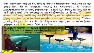 Εκτελούσαν κάθε νούμερο που τους πρόσταζε ο δεσμοφύλακάς τους μόνο για την
τροφή τους. Βουτιές, πηδήματα, τούμπες και κωλοτούμπες. Τα παιδάκια
χειροκροτούσαν και οι γονείς χαίρονταν με τη χαρά τους. Κανείς δεν τους λέει ότι
τα δελφίνια αυτά είναι φυλακισμένα και καταδικασμένα σε θάνατο. Ότι έχουν
ψαρευτεί απ' τους επιτήδειους, όπως οι γυναίκες που καταφθάνουν από τις γύρω
χώρες στη χώρα μας, κι ότι έχουν πουληθεί με το κεφάλι, όπως εκείνες. Πενήντα
χιλιάδες δολάρια, τόσα κοστίζει ένα δελφίνι στο τσίρκο, και πρέπει να βγάλει
γρήγορα τα λεφτά του γιατί πεθαίνει και γρήγορα.
Σελ. 245
Ο Σουρούνης παραλληλίζει το εμπόριο δελφινιών που προορίζονται
για τα δελφινάρια με το «εμπόριο γυναικών» που διοχετεύονται στα
κυκλώματα πορνείας.
παρομοίωση
 
