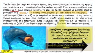 Στη θάλασσα ζει μέχρι και πενήντα χρόνια, στις πισίνες όμως με το χλώριο, τις κρέμες
που τα αλείφουν και τ' άλλα δηλητήρια δεν αντέχει για πολύ. Είναι και η αντιπαλότητα που
υπάρχει με τ' άλλα δελφίνια για κείνο το ψάρι και πρέπει συνεχώς να μάχεται όπως οι
μονομάχοι στις αρένες.* Το πλήθος ενθουσιάζεται με κάτι τέτοια και επευφημεί. Τον
πρώτο καιρό εξάλλου τα ταΐζουν με νεκρά ψάρια για να τα καταστήσουν τελείως υπάκουα.
Πολλά κερδίζουν το ψάρι τους τρελαμένα, επειδή μπερδεύονται με τα κύματα που
αναπαράγονται στις τετράγωνες αυτές δεξαμενές και παθαίνουν ό,τι θα πάθαινε κι ο
άνθρωπος αν ζούσε σ' ένα δωμάτιο γεμάτο καθρέφτες. Έτσι λένε κάτι άλλοι επιστήμονες.
Σελ. 245 * αρένες: χώρος διεξαγωγής θηριομαχιών ή ταυρομαχιών
Απαξίωση – αποχαύνωση θεατών που
διασκεδάζουν με βάρβαρα θεάματα.
Με τη στάση τους διαιωνίζουν την
κερδοσκοπική συμπεριφορά των
κυκλωμάτων.
δ΄ ενότητα «Πριν από χρόνια...άλλοι επιστήμονες»
Η οικονομική εκμετάλλευση των δελφινιών από τον
άνθρωπο
παρομοίωση
 