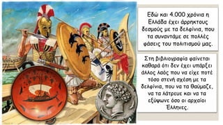 Εδώ και 4.000 χρόνια η
Ελλάδα έχει άρρηκτους
δεσμούς με τα δελφίνια, που
τα συναντάμε σε πολλές
φάσεις του πολιτισμού μας.
Στη βιβλιογραφία φαίνεται
καθαρά ότι δεν έχει υπάρξει
άλλος λαός που να είχε ποτέ
τόσο στενή σχέση με τα
δελφίνια, που να τα θαύμαζε,
να τα λάτρευε και να τα
εξύψωνε όσο οι αρχαίοι
Έλληνες.
 