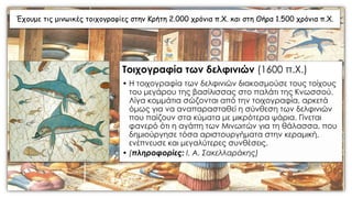 Έχουμε τις μινωικές τοιχογραφίες στην Κρήτη 2.000 χρόνια π.Χ. και στη Θήρα 1.500 χρόνια π.Χ.
Τοιχογραφία των δελφινιών (1600 π.Χ.)
• Η τοιχογραφία των δελφινιών διακοσμούσε τους τοίχους
του μεγάρου της βασίλισσας στο παλάτι της Κνωσσού.
Λίγα κομμάτια σώζονται από την τοιχογραφία, αρκετά
όμως για να αναπαρασταθεί η σύνθεση των δελφινιών
που παίζουν στα κύματα με μικρότερα ψάρια. Γίνεται
φανερό ότι η αγάπη των Μινωιτών για τη θάλασσα, που
δημιούργησε τόσα αριστουργήματα στην κεραμική,
ενέπνευσε και μεγαλύτερες συνθέσεις.
• (πληροφορίες: Ι. Α. Σακελλαράκης)
 