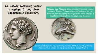 Σε πολλές ελληνικές πόλεις
τα νομίσματά τους είχαν
παραστάσεις δελφινιών.
Αργυρό δεκάδραχμο από τις Συρακούσες, περίπου 400 π.Χ. Κεφαλή Αρέθουσας
στεφανωμένη με καλάμια και περιτριγυρισμένη από τέσσερα δελφίνια.
Νόμισμα του Τάραντα, όπου απεικονίζεται ένας έφηβος
πάνω σε δελφίνι. Πρόκειται κατά μία ερμηνεία για τον
Φάλανθο, τον ιδρυτή της πόλεως για τον οποίο υπάρχει η
παράδοση ότι διασώθηκε στη ράχη ενός δελφινιού.
 