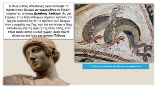 Ο ίδιος ο θεός Απόλλωνας αφού κατέλαβε το
Μαντείο των Δελφών μεταμορφώθηκε σε δελφίνι,
παίρνοντας το όνομα Δελφίνιος Απόλλων. Ας μην
ξεχνάμε ότι η λέξη «δέλφυς» σημαίνει «μήτρα» στα
αρχαία ελληνικά και ότι το Μαντείο των Δελφών
ήταν ο ομφαλός της Γης, που τον κατέκτησε ο θεός
Απόλλωνας από τις ιέρειες της θεάς Γαίας, στην
οποία ανήκε αυτός ο ιερός χώρος, αφού πρώτα
νίκησε και σκότωσε τον φύλακα Πύθωνα.
Το Σπίτι των δελφινιών στη Δήλο και τα ψηφιδωτά του
 
