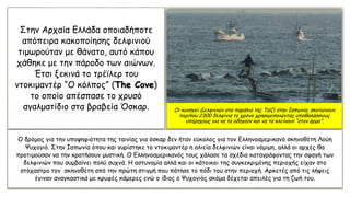 Ο δρόμος για την υποψηφιότητα της ταινίας για όσκαρ δεν ήταν εύκολος για τον Ελληνοαμερικανό σκηνοθέτη Λούη
Ψυχογιό. Στην Ιαπωνία όπου και γυρίστηκε το ντοκιμαντέρ η αλιεία δελφινιών είναι νόμιμη, αλλά οι αρχές θα
προτιμούσαν να την κρατήσουν μυστική. Ο Ελληνοαμερικανός τους χάλασε τα σχέδια καταγράφοντας την σφαγή των
δελφινιών που συμβαίνει πολύ συχνά. Η αστυνομία αλλά και οι κάτοικοι της συγκεκριμένης περιοχής είχαν στο
στόχαστρο τον σκηνοθέτη από την πρώτη στιγμή που πάτησε το πόδι του στην περιοχή. Αρκετές από τις λήψεις
έγιναν αναγκαστικά με κρυφές κάμερες ενώ ο ίδιος ο Ψυχογιός ακόμα δέχεται απειλές για τη ζωή του.
Στην Αρχαία Ελλάδα οποιαδήποτε
απόπειρα κακοποίησης δελφινιού
τιμωρούταν με θάνατο, αυτό κάπου
χάθηκε με την πάροδο των αιώνων.
Έτσι ξεκινά το τρέϊλερ του
ντοκιμαντέρ “Ο κόλπος” (The Cove)
το οποίο απέσπασε το χρυσό
αγαλματίδιο στα βραβεία Όσκαρ. Οι κυνηγοί Δελφινιών στα παράλια της Ταϊζί στην Ιαπωνία, σκοτώνουν
περίπου 2300 δελφίνια το χρόνο χρησιμοποιώντας υποθαλάσσιους
υπέρηχους για να τα οδηγούν και να τα κλείνουν “στον όρμο”.
 