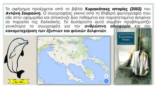 Το αφήγημα προέρχεται από το βιβλίο Κυριακάτικες ιστορίες (2002) του
Αντώνη Σουρούνη. O συγγραφέας εκκινεί από τη θλιβερή φωτογραφία που
είδε στην εφημερίδα και απεικόνιζε δύο πεθαμένα και παραπεταμένα δελφίνια
σε παραλία της Χαλκιδικής. Το δυσάρεστο αυτό συμβάν προβληματίζει
γενικότερα το συγγραφέα για την ανθρώπινη αδιαφορία και την
κακομεταχείριση των έξυπνων και φιλικών δελφινιών.
Σελ. 244
 