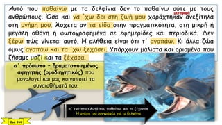 Αυτό που παθαίνω με τα δελφίνια δεν το παθαίνω ούτε με τους
ανθρώπους. Όσα και να 'χω δει στη ζωή μου χαράχτηκαν ανεξίτηλα
στη μνήμη μου. Άσχετα αν τα είδα στην πραγματικότητα, στη μικρή ή
μεγάλη οθόνη ή φωτογραφημένα σε εφημερίδες και περιοδικά. Δεν
ξέρω πώς γίνεται αυτό. Η αλήθεια είναι ότι τ' αγαπάω. Κι άλλα ζώα
όμως αγαπάω και τα 'χω ξεχάσει. Υπάρχουν μάλιστα και ορισμένα που
ζήσαμε μαζί και τα ξέχασα.
Σελ. 244
α΄ πρόσωπο – δραματοποιημένος
αφηγητής (ομοδιηγητικός) που
μονολογεί και μας κοινοποιεί τα
συναισθήματά του.
α΄ ενότητα «Αυτό που παθαίνω...και τα ξέχασα»
Η αγάπη του συγγραφέα για τα δελφίνια
μεταφορά
 