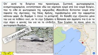Όλ' αυτά τα δελφίνια που προανέφερα, ζωντανά, φωτογραφημένα,
κινηματογραφημένα, εκτοπίστηκαν εδώ και κάμποσο καιρό από ένα νεκρό δελφίνι,
που το είδα σε φωτογραφία της εφημερίδας Μακεδονία. Κείτονταν νεκρό στην
παραλία της Αρετσούς, της Νέας Κρήνης, πυροβολημένο από την καραμπίνα
κάποιου ψαρά. Δε θυμάμαι τι έλεγε το ρεπορτάζ. Αν δηλαδή είχε εξοκείλει μόνο
του για να πεθάνει εκεί, αν το είχε ξεβράσει η θάλασσα σαν άχρηστο πια ή αν το
είχε σύρει ο φονιάς του για να το επιδείξει. Έχω ξεχάσει τα λόγια, μόνο τη
φωτογραφία θυμάμαι.
Σελ. 244
 