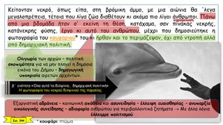 Κείτονταν νεκρό, όπως είπα, στη βρόμικη άμμο, με μια αιώνια θα 'λεγα
μεγαλοπρέπεια, τέτοια που λίγα ζώα διαθέτουν κι ακόμα πιο λίγοι άνθρωποι. Πάνω
από μια βδομάδα ήταν σ' εκείνη τη θέση, κατάχαμα, σαν πίνακας νεκρής,
κατάνεκρης φύσης, έργο κι αυτό του ανθρώπου, μέχρι που δημοσιεύτηκε η
φωτογραφία του κουφαριού* του κι ήρθαν και το περιμάζεψαν, όχι από ντροπή αλλά
από δημαρχιακή πολιτική.
* κουφάρι: πτώμα
Εξοργιστική αδράνεια – κοινωνική απάθεια και ασυνειδησία – έλλειψη ευαισθησίας – ανυπαρξία
οικολογικής συνείδησης – αδιαφορία ανθρώπου για περιβαλλοντικά ζητήματα  Με άλλα λόγια
έλλειμμα πολιτισμού
Ολιγωρία των αρχών – πολιτική
σκοπιμότητα για να μην πληγεί η δημόσια
εικόνα του Δήμου – δημαγωγική
υποκρισία αιρετών αρχόντων.
Σελ. 244
β΄ ενότητα «Όλα αυτά τα δελφίνια… δημαρχιακή πολιτική»
Η φωτογραφία του νεκρού δελφινιού της παραλίας
παρομοίωση
 