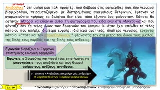 Αναδύθηκε* στη μνήμη μου πάλι προχτές, που διάβασα στις εφημερίδες πως δυο γερμανοί
βιοψυχολόγοι, πειραματιζόμενοι με διατηρημένους εγκεφάλους δελφινιών, έφταναν να
αναρωτιούνται «μήπως τα δελφίνια δεν είναι τόσο έξυπνα όσο φαίνονται». Κάποτε θα
έφταναν. Μπορεί να είδαν κι αυτοί τη φωτογραφία που είδα εγώ στη Μακεδονία και που
φάνταζε σαν το τέλος όλων των δελφινιών του κόσμου. Κι όταν έχει επέλθει το τέλος
κάποιου που υπήρξε ιδιαίτερα ευφυής, ιδιαίτερα αγαπητός, ιδιαίτερα γενναίος, έρχονται
κάποιοι κάποτε και τον αποκαθηλώνουν,* φέρνοντάς τον στα μέτρα του δικού τους μυαλού,
της δικής τους καρδιάς και της δικής τους ανδρείας.
Σελ. 244 * αναδύθηκε: ξαναήρθε * αποκαθηλώνουν: κατεβάζουν από ψηλά, υποβιβάζουν
Ειρωνεία: διαβάζουν οι Γερμανοί
επιστήμονες ελληνική εφημερίδα
Ειρωνεία: ο Σουρούνης κατηγορεί τους επιστήμονες για
μικροπρέπεια, τους απαξιώνει και τους θεωρεί
ασήμαντους, ανάξιους, άνανδρους.
γ΄ ενότητα «Αναδύθηκε στη μνήμη μου...ανδρείας»
Η μικροπρέπεια των Γερμανών βιοψυχολόγων
μεταφορά
παρομοίωση
 