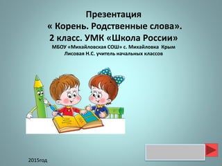 Презентация
« Корень. Родственные слова».
2 класс. УМК «Школа России»
МБОУ «Михайловская СОШ» с. Михайловка Крым
Лисовая Н.С. учитель начальных классов
2015год
 