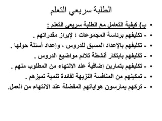‫التعلم‬ ‫سريعي‬ ‫الطلبة‬
•‫ب‬)‫التعلم‬ ‫سريعي‬ ‫الطلبة‬ ‫مع‬ ‫التعامل‬ ‫كيفية‬:
•-‫مقدراتهم‬ ‫إلبراز‬ ‫؛‬ ‫المجموعات‬ ‫برئاسة‬ ‫تكليفهم‬.
•-‫حول‬ ‫أسئلة‬ ‫وإعداد‬ ، ‫للدروس‬ ‫المسبق‬ ‫باإلعداد‬ ‫تكليفهم‬‫ها‬.
•-‫الدروس‬ ‫مواضيع‬ ‫تالئم‬ ‫أنشطة‬ ‫بابتكار‬ ‫تكليفهم‬.
•-‫من‬ ‫المطلوب‬ ‫من‬ ‫االنتهاء‬ ‫عند‬ ‫إضافية‬ ‫بتمارين‬ ‫تكليفهم‬‫هم‬.
•-‫تميزهم‬ ‫تنمية‬ ‫لفائدة‬ ‫النزيهة‬ ‫المنافسة‬ ‫من‬ ‫تمكينهم‬.
•-‫من‬ ‫االنتهاء‬ ‫عند‬ ‫المفضلة‬ ‫هواياتهم‬ ‫يمارسون‬ ‫تركهم‬‫العم‬‫ل‬.
 