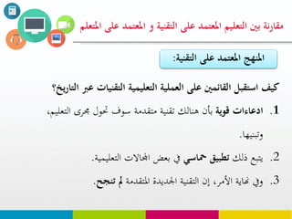 ‫على‬ ‫املعتود‬ ‫التعليم‬ ‫بني‬ ‫نة‬‫ر‬‫مقا‬‫التقنية‬‫املعت‬ ‫و‬‫املتعلم‬ ‫على‬ ‫ود‬
‫ع‬ ‫التقنيات‬ ‫التعليوية‬ ‫العولية‬ ‫على‬ ‫القائوني‬ ‫استقبل‬ ‫كيف‬‫رب‬‫يخ؟‬‫ر‬‫التا‬
.1‫قوية‬ ‫ادعاءات‬‫الت‬ ‫جمرى‬ ‫حتول‬ ‫سوف‬ ‫متقدمة‬ ‫تقنية‬ ‫هنالك‬ ‫بأن‬،‫عليم‬
‫وتبنيها‬.
.2‫ذلك‬ ‫يتبع‬‫محاسي‬ ‫تطبيق‬‫التعليمية‬ ‫اجملاالت‬ ‫بعض‬ ‫يف‬.
.3‫املتقدمة‬ ‫اجلديدة‬ ‫التقنية‬ ‫إن‬ ،‫األمر‬ ‫هناية‬ ‫ويف‬‫تنجح‬ ‫مل‬.
‫على‬ ‫املعتود‬ ‫املنهج‬‫التق‬‫نية‬:
 