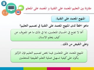 ‫من‬ ‫النقيض‬ ‫وعلى‬‫ذلك‬..
‫على‬ ‫املعتود‬ ‫التعليم‬ ‫بني‬ ‫نة‬‫ر‬‫مقا‬‫التقنية‬‫املعت‬ ‫و‬‫املتعلم‬ ‫على‬ ‫ود‬
‫ماهو‬‫الت‬ ‫تصويم‬ ‫يف‬ ‫التقنية‬ ‫على‬ ‫املعتود‬ ‫املنهج‬ ‫لدى‬ ‫اخلطأ‬‫عليم؟‬
‫ا‬ ‫هو‬ ‫ما‬ ‫ذلك‬ ‫يف‬ ‫مبا‬ ،‫املتعلمني‬ ‫احلسبان‬ ‫يف‬ ‫تضع‬ ‫ال‬ ‫أهنا‬‫عن‬ ‫ملعروف‬
‫االنسان‬ ‫يتعلم‬ ‫كيف‬.
‫الت‬ ‫تصميم‬ ‫خيص‬ ‫فيما‬ ‫املتعلمني‬ ‫على‬ ‫املعتمد‬ ‫املنهج‬‫كيز‬‫الرت‬ ‫فإن‬ ‫عليم‬
‫لل‬ ‫الطبيعية‬ ‫التعلم‬ ‫عملية‬ ‫تسهيل‬ ‫كيفية‬‫على‬ ‫يكون‬‫متعلمني‬
‫على‬ ‫املعتود‬ ‫املنهج‬‫التق‬‫نية‬:
 