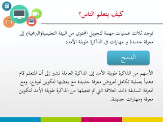 ‫يتعلم‬ ‫كيف‬‫الناس؟‬
‫التعليم‬ ‫البيئة‬ ‫من‬ ‫احملتوى‬ ‫لتحويل‬ ‫مهمة‬ ‫عمليات‬ ‫ثالث‬ ‫توجد‬‫ية‬(‫الربجمية‬)‫إىل‬
‫طويلة‬ ‫الذاكرة‬ ‫يف‬ ‫ات‬‫ر‬‫مها‬ ‫و‬ ‫جديدة‬ ‫معرفة‬‫األمد‬:
‫املت‬ ‫أن‬ ‫إىل‬ ‫تشري‬ ‫العاملة‬ ‫الذاكرة‬ ‫إىل‬ ‫األمد‬ ‫طويلة‬ ‫الذاكرة‬ ‫من‬ ‫األسهم‬‫قام‬ ‫علم‬
‫من‬ ‫لتكوين‬ ‫بعضها‬ ‫مع‬ ‫جديدة‬ ‫معرفة‬ ‫لعروض‬ ‫تكامل‬ ‫بعملية‬ ‫ذهنيا‬‫ومع‬ ،‫وذج‬
‫مت‬ ‫اليت‬ ‫العالقة‬ ‫ذات‬ ‫السابقة‬ ‫املعرفة‬‫تفعيلها‬‫طويل‬ ‫الذاكرة‬ ‫من‬‫لتكوين‬ ‫األمد‬ ‫ة‬
‫جديدة‬ ‫ات‬‫ر‬‫ومها‬ ‫معرفة‬.
‫الدمج‬
 