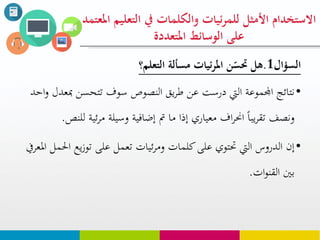‫السؤال‬1.‫مسألة‬ ‫ئيات‬‫ر‬‫امل‬ ‫ن‬ّ‫حتس‬ ‫هل‬‫التعلم؟‬
•‫مب‬ ‫تتحسن‬ ‫سوف‬ ‫النصوص‬ ‫يق‬‫ر‬‫ط‬ ‫عن‬ ‫درست‬ ‫اليت‬ ‫اجملموعة‬ ‫نتائج‬‫احد‬‫و‬ ‫عدل‬
‫ل‬ ‫ئية‬‫ر‬‫م‬ ‫وسيلة‬ ‫إضافية‬ ‫مت‬ ‫ما‬ ‫إذا‬ ‫معياري‬ ‫اف‬‫ر‬‫احن‬ ‫يبا‬‫ر‬‫تق‬ ‫ونصف‬‫لنص‬.
•‫يع‬‫ز‬‫تو‬ ‫على‬ ‫تعمل‬ ‫ئيات‬‫ر‬‫وم‬ ‫كلمات‬‫على‬ ‫حتتوي‬ ‫اليت‬ ‫الدروس‬ ‫إن‬‫املعريف‬ ‫احلمل‬
‫ات‬‫و‬‫القن‬ ‫بني‬.
‫التع‬ ‫يف‬ ‫والكلوات‬ ‫ئيات‬‫ر‬‫للو‬ ‫األمثل‬ ‫االستخدام‬‫املعتود‬ ‫ليم‬
‫املتعددة‬ ‫الوسائط‬ ‫على‬
 