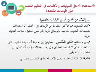 ‫السؤال‬2.‫ئيات‬‫ر‬‫امل‬ ‫ن‬ّ‫س‬ ‫ح‬‫حت‬ ‫الذين‬ ‫من‬‫تعلوهم؟‬
•‫أن‬ ‫احلقيقة‬ ‫ويف‬ ‫ئيات‬‫ر‬‫امل‬ ‫من‬ ‫استفادة‬ ‫األكثر‬ ‫هم‬ ‫املبتدئون‬ ‫كان‬‫استيعاهبم‬
‫مست‬ ‫نفس‬ ‫بلغ‬ ‫ئية‬‫ر‬‫امل‬ ‫بالوسائل‬ ‫املدعمة‬ ‫القانونية‬ ‫للتعليمات‬‫القانون‬ ‫طالب‬ ‫وى‬
‫ا‬‫يب‬‫ر‬‫تق‬.
•‫مصطلح‬ ‫يشري‬‫العكسي‬ ‫التأثري‬‫ط‬ ‫أن‬ ‫حقيقة‬ ‫إىل‬ ‫للمحرتفني‬‫اليت‬ ‫يس‬‫ر‬‫التد‬ ‫يقة‬‫ر‬
‫مي‬ ‫احلاالت‬ ‫بعض‬ ‫ويف‬ ‫احملرتفني‬ ‫تساعد‬ ‫ال‬ ‫املبتدئني‬ ‫تساعد‬‫إىل‬ ‫تؤدي‬ ‫أن‬ ‫كن‬
‫أداء‬ ‫خفض‬‫احملرتفني‬.
•‫االهتمام‬ ‫جيب‬ ‫للمتعلمني‬ ‫السابقة‬ ‫املعرفة‬‫هبا‬‫ا‬ ‫التصميم‬ ‫يف‬‫لتعليمي‬
‫التع‬ ‫يف‬ ‫والكلوات‬ ‫ئيات‬‫ر‬‫للو‬ ‫األمثل‬ ‫االستخدام‬‫املعتود‬ ‫ليم‬
‫املتعددة‬ ‫الوسائط‬ ‫على‬
 