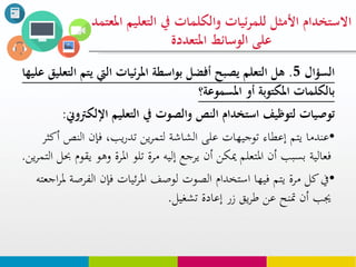‫السؤال‬5.‫يت‬ ‫اليت‬ ‫ئيات‬‫ر‬‫امل‬ ‫بواسطة‬ ‫أفضل‬ ‫يصبح‬ ‫التعلم‬ ‫هل‬‫عليها‬ ‫التعليق‬ ‫م‬
‫أو‬ ‫املكتوبة‬ ‫بالكلوات‬‫املسووعة؟‬
‫التعليم‬ ‫يف‬ ‫والصوت‬ ‫النص‬ ‫استخدام‬ ‫لتوظيف‬ ‫توصيات‬‫اإللك‬‫رتوين‬:
•‫ال‬ ‫فإن‬ ،‫يب‬‫ر‬‫تد‬ ‫ين‬‫ر‬‫لتم‬ ‫الشاشة‬ ‫على‬ ‫توجيهات‬ ‫إعطاء‬ ‫يتم‬ ‫عندما‬‫أكثر‬ ‫نص‬
‫وه‬ ‫املرة‬ ‫تلو‬ ‫مرة‬ ‫إليه‬ ‫يرجع‬ ‫أن‬ ‫ميكن‬ ‫املتعلم‬ ‫أن‬ ‫بسبب‬ ‫فعالية‬‫ين‬‫ر‬‫التم‬ ‫حبل‬ ‫يقوم‬ ‫و‬.
•‫الف‬ ‫فإن‬ ‫ئيات‬‫ر‬‫امل‬ ‫لوصف‬ ‫الصوت‬ ‫استخدام‬ ‫فيها‬ ‫يتم‬ ‫مرة‬ ‫كل‬‫يف‬‫اجعته‬‫ر‬‫مل‬ ‫رصة‬
‫تشغيل‬ ‫إعادة‬ ‫زر‬ ‫يق‬‫ر‬‫ط‬ ‫عن‬ ‫متنح‬ ‫أن‬ ‫جيب‬.
‫التع‬ ‫يف‬ ‫والكلوات‬ ‫ئيات‬‫ر‬‫للو‬ ‫األمثل‬ ‫االستخدام‬‫املعتود‬ ‫ليم‬
‫املتعددة‬ ‫الوسائط‬ ‫على‬
 