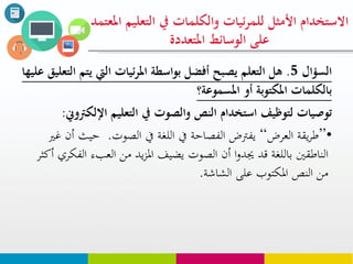 ‫السؤال‬5.‫يت‬ ‫اليت‬ ‫ئيات‬‫ر‬‫امل‬ ‫بواسطة‬ ‫أفضل‬ ‫يصبح‬ ‫التعلم‬ ‫هل‬‫عليها‬ ‫التعليق‬ ‫م‬
‫أو‬ ‫املكتوبة‬ ‫بالكلوات‬‫املسووعة؟‬
‫التعليم‬ ‫يف‬ ‫والصوت‬ ‫النص‬ ‫استخدام‬ ‫لتوظيف‬ ‫توصيات‬‫اإللك‬‫رتوين‬:
•”‫العرض‬ ‫يقة‬‫ر‬‫ط‬“‫يف‬ ‫اللغة‬ ‫يف‬ ‫الفصاحة‬ ‫يفرتض‬‫الصوت‬.‫حي‬‫غري‬ ‫أن‬ ‫ث‬
‫ال‬ ‫العبء‬ ‫من‬ ‫يد‬‫ز‬‫امل‬ ‫يضيف‬ ‫الصوت‬ ‫أن‬ ‫ا‬‫و‬‫جيد‬ ‫قد‬ ‫باللغة‬ ‫الناطقني‬‫أكثر‬ ‫فكري‬
‫الشاشة‬ ‫على‬ ‫املكتوب‬ ‫النص‬ ‫من‬.
‫التع‬ ‫يف‬ ‫والكلوات‬ ‫ئيات‬‫ر‬‫للو‬ ‫األمثل‬ ‫االستخدام‬‫املعتود‬ ‫ليم‬
‫املتعددة‬ ‫الوسائط‬ ‫على‬
 