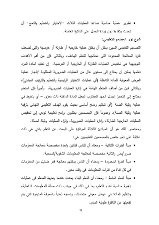 11
‫مناسبة‬ ‫عملية‬ ‫تطوير‬‫العمليات‬ ‫تساعد‬‫الثالث‬-‫ا‬‫و‬ ‫التنظيم‬‫و‬ ‫االختيار‬‫لدمج‬-‫أن‬
‫بكفاءة‬ ‫تحدث‬.‫العاملة‬ ‫ة‬‫ر‬‫الذاك‬ ‫على‬ ‫الحمل‬ ‫يادة‬‫ز‬ ‫دون‬
:‫التعليمي‬ ‫المصمم‬ ‫دور‬ ‫شرح‬
‫السيئ‬ ‫التعليمي‬ ‫التصميم‬‫التي‬‫و‬ ‫عرضية‬ ‫أو‬ ‫ئة‬‫ر‬‫طا‬ ‫أو‬ ‫خارجية‬ ‫عملية‬ ‫يخلق‬ ‫أن‬ ‫يمكن‬‫ضعف‬ُ‫ت‬
‫للت‬ ‫نحتاجها‬ ‫التي‬ ‫المحدودة‬ ‫المعالجة‬ ‫ة‬‫ر‬‫قد‬‫أهم‬ ‫من‬ ‫فإن‬ ‫وبالتالي‬ ،‫الهادف‬ ‫علم‬‫األهداف‬
‫اد‬‫ر‬‫الم‬ ‫المادة‬ ‫تعقيد‬ ‫إن‬ .‫العرضية‬ ‫أو‬ ‫الخارجية‬ ‫أو‬ ‫ئة‬‫ر‬‫الطا‬ ‫العمليات‬ ‫تخفيض‬ ‫هي‬ ‫التوجيهية‬
‫تعلمها‬‫عملية‬ ‫النجاز‬ ‫المطلوبة‬ ‫ية‬‫ر‬‫الضرو‬ ‫العمليات‬ ‫من‬ ‫عال‬ ‫ى‬‫مستو‬ ‫إلى‬ ‫يحتاج‬ ‫أن‬ ‫يمكن‬
‫فية‬‫ر‬‫المع‬ ‫العرض‬‫تيب‬‫ر‬‫الت‬‫و‬ ‫التنظيم‬‫و‬ ‫ئيسية‬‫ر‬‫ال‬ ‫االختيار‬ ‫عمليات‬ ‫(أي‬ ‫الداخلة‬ ‫للمادة‬‫المبدئي‬،)
ً‫ا‬‫ر‬‫أخي‬‫و‬ .‫ية‬‫ر‬‫الضرو‬ ‫العمليات‬ ‫ة‬‫ر‬‫إدا‬ ‫هي‬ ‫الهامة‬ ‫المتعلم‬ ‫أهداف‬ ‫من‬ ‫فإن‬ ‫وبالتالي‬‫المتعلم‬ ‫فإن‬
‫المطلوب‬ ‫الجهد‬ ‫ليبذل‬ ‫التحفيز‬ ‫إلى‬ ‫يحتاج‬‫ى‬‫مغز‬ ‫ذات‬ ‫الداخلة‬ ‫المادة‬ ‫لجعل‬–‫في‬ ‫ط‬‫ينخر‬ ‫أي‬
‫عملية‬‫وثيقة‬‫الصلة‬(‫قية‬‫ر‬‫بت‬ ‫النهائي‬ ‫التعليمي‬ ‫الهدف‬ ‫يقوم‬ ‫بحيث‬ ‫أساسي‬ ‫ودمج‬ ‫تنظيم‬ ‫أي‬
‫عملية‬‫الصل‬ ‫وثيقة‬‫ة‬)‫المص‬ ‫فإن‬ ً‫ا‬‫وعموم‬ .‫م‬‫تخفيض‬ ‫إلى‬ ‫تؤدي‬ ‫تعليمية‬ ‫امج‬‫ر‬‫ب‬ ‫يطلبون‬ ‫مين‬
‫العمليات‬ ‫اء‬‫ر‬‫ث‬‫ا‬‫و‬ ،‫ية‬‫ر‬‫الضرو‬ ‫العمليات‬ ‫ة‬‫ر‬‫دا‬‫ا‬‫و‬ ،‫ئة‬‫ر‬‫الطا‬ ‫الخارجية‬ ‫العمليات‬‫الصلة‬ ‫وثيقة‬.
‫الثال‬ ‫المبادئ‬ ‫أن‬ ‫هو‬ ‫ذلك‬ ‫ومختصر‬‫ذات‬ ‫هي‬ ‫التي‬‫و‬ ‫التعلم‬ ‫عن‬ ‫البحث‬ ‫على‬ ‫ة‬‫ز‬‫تك‬‫ر‬‫الم‬ ‫ثة‬
‫خاص‬ ‫نحو‬ ‫على‬ ‫عالقة‬‫التعليميين‬ ‫بالمصممين‬:‫هي‬
‫الثنائية‬ ‫ات‬‫و‬‫القن‬ ‫مبدأ‬–‫ومعناه‬‫للناس‬ ‫أن‬‫احدة‬‫و‬ ‫قناتين‬‫المعلومات‬ ‫لمعالجة‬ ‫مخصصة‬
‫صور‬/‫نص‬‫و‬‫لمعالجة‬ ‫مخصصة‬ ‫الثانية‬.‫الشفوية/السمعية‬ ‫المعلومات‬
‫المحدودة‬ ‫ة‬‫ر‬‫القد‬ ‫مبدأ‬–‫ومعناه‬‫المعلومات‬ ‫من‬ ‫ضئيل‬ ‫قدر‬ ‫معالجة‬ ‫يمكنهم‬ ‫الناس‬ ‫أن‬
.‫معين‬ ‫وقت‬ ‫في‬ ‫المعلومات‬ ‫ات‬‫و‬‫قن‬ ‫من‬ ‫قناة‬ ‫كل‬ ‫في‬
‫التعلم‬ ‫مبدأ‬‫النشط‬–‫ومعناه‬‫التعل‬ ‫أن‬‫م‬‫البناء‬‫المتعلم‬ ‫ط‬‫ينخر‬ ‫عندما‬ ‫يحدث‬‫عمليات‬ ‫في‬
،‫الداخلية‬ ‫للمعلومات‬ ‫صلة‬ ‫ذات‬ ‫انب‬‫و‬‫ج‬ ‫في‬ ‫ذلك‬ ‫في‬ ‫بما‬ ،‫التعلم‬ ‫أثناء‬ ‫مناسبة‬ ‫ذهنية‬
‫المادة‬ ‫وتنظيم‬‫يتم‬ ‫التي‬ ‫ة‬‫ر‬‫المتوف‬ ‫فة‬‫ر‬‫بالمع‬ ً‫ا‬‫ذهني‬ ‫ودمجه‬ ،‫متماسك‬ ‫في‬‫ر‬‫مع‬ ‫عرض‬ ‫في‬
.‫المدى‬ ‫طويلة‬ ‫ة‬‫ر‬‫الذاك‬ ‫من‬ ‫تفعيلها‬
 